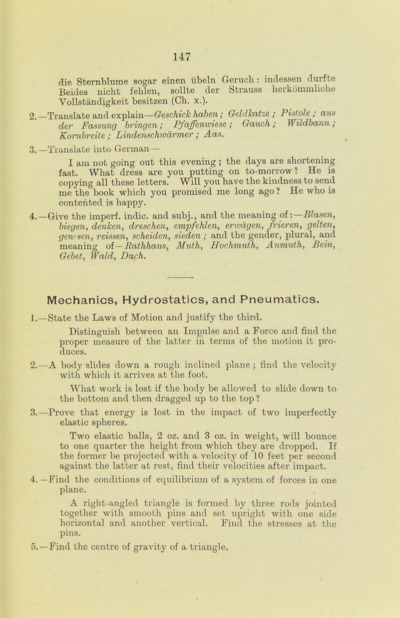 die Sternblume sogar einen libeln Geruch : indessen durfte Beides nicht fehlen, sollte der Strauss herkommhclie Vollstandigkeit besitzen (Ch. x.). 2. —Translate and explain—(?escAic^Aa6e«.; GeWcatze ; Pistole; aus der Fassung Iringen; Pfaffenwiese; Gauch; Wildbann ; Kombreite ; Lindenschivdrmer ; Aas. 3. —Translate into German — I am not going out this evening ; the days are shortening fast. What dress are you putting on to-morrow? He is copying all these letters. Will you have the kindness to send me the book which you promised me long ago ? He who is contented is happy. 4. —Give the imperf. indie, and subj., and the meaning oi:—Blasen, biegen, denken, dreschen, empfehlen, eriudgen, frieren, gelten, gewsen, reissen, scheiden, sieden ; and the gender, plural, and meaning oi—Eathhaus, Muth, Hochmuth, Anmuth, Bein, Gebet, Wald, Dach. Mechanics, Hydrostatics, and Pneumatics. 1. —State the Laws of Motion and justify the third. Distinguish between an Impiilse and a Force and find the proper measure of the latter in terms of the motion it pro- duces. 2. —A body slides down a rough inclined plane ; find the velocity with which it arrives at the foot. What work is lost if the body be allowed to slide down to the bottom and then dragged up to the top ? 3. —Prove that energy is lost in the impact of two imperfectly elastic spheres. Two elastic balls, 2 oz. and 3 oz. in weight, will bounce to one quarter the height from which they are dropped. If the former be projected with a velocity of 10 feet per second against the latter at rest, find their velocities after impact. 4. —Find the coiaditions of equilibriiim of a system of forces in one plane. A right-angled triangle is formed by three I'ods jointed together with smooth pins and set upright with one side horizontal and another vertical. Find the stresses at the pins. 5. —Find the centre of gravity of a triangle.