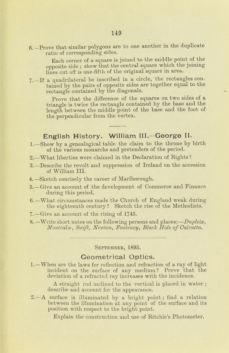 6. —Prove that similar polygons are to one another in the duplicate ratio of corresponding sides. Each corner of a square is joined to the middle point of the opposite side ; show that the central square which the joining lines cut ofi is one-fifth of the original square in area. 7. —If a quadrilateral be inscribed in a circle, the rectangles con- tained by the pairs of opposite sides are together equal to the rectangle contained by the diagonals. Prove that the difference of the squares on two sides of a triangle is twice the rectangle contained by the base and the length between the middle point of the base and the foot of the perpendicular from the vertex. English History. William 111.—George 11. 1. —Show by a genealogical table the claim to the throne by birth of the various monarchs and pretenders of the period. 2. —What liberties were claimed in the Declaration of Rights? 3. —Describe the revolt and suppression of Ireland on the accession of William III. 4. —Sketch concisely the career of Marlborough. 5. —Give an account of the development of Commerce and Finance during this period. 6. —What circumstances made the Church of England weak during the eighteenth century ? Sketch the rise of the Methodists. 7. —Give an account of the rising of 1745. 8. —Write short notes on the following persons and places:—Dupleix, Montcahv, Swift, Newton, Fontenoy, Black Hole of Calcutta. September, 1895. Geometrical Optics. 1. —When are the laws for reflection and refraction of a ray of light incident on the surface of any medium? Prove that the deviation of a refracted ray increases with the incidence. A straight rod inclined to the vertical is placed in water ; describe and account for the appearance. 2. —A siirface is illuminated by a bright point; find a relation between the illumination at any point of the sm'face and its position with respect to the bright point. Explain the construction and use of Ritchie's Photometer.