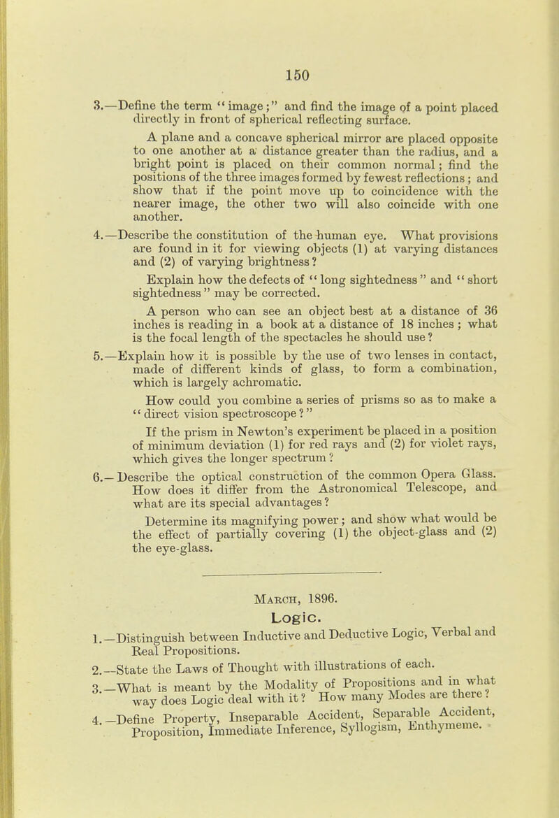 3. —Define the term  image; and find the image of a point placed directly in front of spherical reflecting surface. A plane and a concave spherical mirror are placed opposite to one another at a distance greater than the radius, and a bright point is placed on their common normal; find the positions of the three images formed by fewest reflections; and show that if the point move up to coincidence with the nearer image, the other two will also coincide with one another. 4. —Describe the constitution of thebuman eye. What provisions are found in it for viewing objects (1) at varying distances and (2) of varying brightness ? Explain how the defects of  long sightedness  and '* short sightedness  may be corrected. A person who can see an object best at a distance of 36 inches is reading in a book at a distance of 18 inches ; what is the focal length of the spectacles he should use ? 5. —Explain how it is possible by the use of two lenses in contact, made of different kinds of glass, to form a combination, which is largely achromatic. How could you combine a series of prisms so as to make a  direct vision spectroscope?  If the prism in Newton's experiment be placed in a position of minimum deviation (1) for red rays and (2) for violet rays, which gives the longer spectrum ? 6. — Describe the optical construction of the common Opera Glass. How does it difl'er from the Astronomical Telescope, and what are its special advantages ? Determine its magnifying power; and show what would be the effect of partially covering (1) the object-glass and (2) the eye-glass. March, 1896. Logic. 1. -Distinguish between Inductive and Deductive Logic, Verbal and Real Propositions. 2. —State the Laws of Thought with illustrations of each. 3 -What is meant by the Modality of Propositions and in what way does Logic deal with it ? How many Modes are there ? 4 -Define Property, Inseparable Accident, Separable Accident, Proposition, Lmediate Inference, Syllogism, Enthymeme.