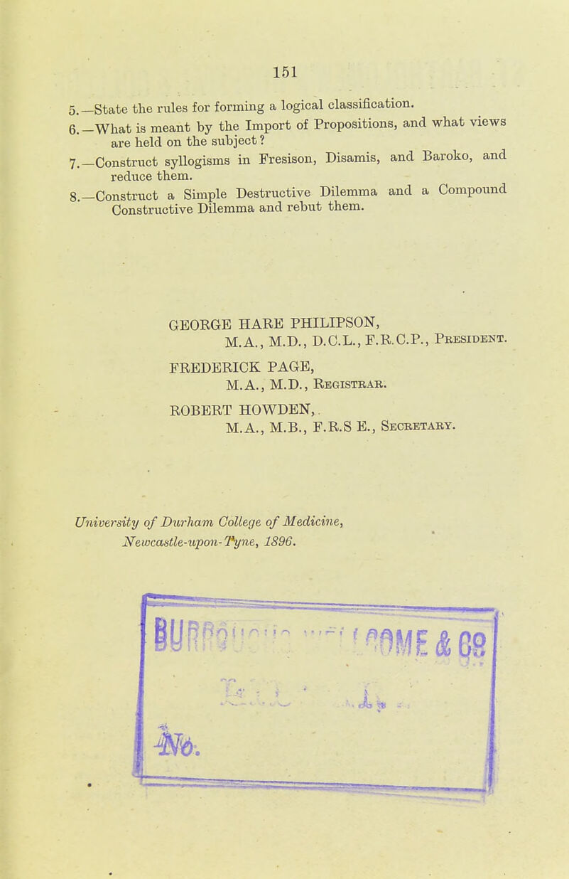 5. —State the rules for forming a logical classification. 6. -What is meant by the Import of Propositions, and what views are held on the subject ? 7. —Construct syllogisms in Fresison, Disamis, and Baroko, and reduce them. 8. —Construct a Simple Destructive Dilemma and a Compound Constructive Dilemma and rebut them. GEORGE HARE PHILIPSON, M.A., M.D., D.C.L., F.R.C.P., President. FREDERICK PAGE, M.A., M.D., Registrar. ROBERT HOWDEN, M.A., M.B., F.R.S E., Secretary. University of Durham College of Medicine, Newcastle-upon-Tyne, 1896. mi & 09