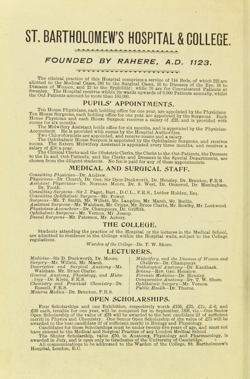 ST. BARTHOLOMEW'8 HOSPITAL & COLLEGE. FOUNDED BY RAHERE. A.D. 1123. 11 clinical practice of this Hospital comprises a service of 744 Beds of virhich 222 arp allotted to the Medical Oases, 380 to the Surgical Cases, 26 to Diseases of the Eye 24 to Biseases of Women, and 22 to the Syphilitic; while 70 are for Convalescent Patfents a? fh'l'n ?P The Hospital receives within its wards upwards of 6 000 PatientramiuaUy^ the Out Patients amount to more thau 160,000. ™ auuuany, wuuei, PUPILS' APPOINTMENTS. Ten House Physicians, each holding office for one year, are appointed by the Physicians Hn^,.^°Phv»^;^ffn°°^^'=V?l'^'°^ a^^^ ^^ appointed by the 8u?geois^ Each room! fo?sfx months '''' ^^xxs^on receives a salary of £25, and is provided with The Midwifery Assistant holds office for six months, and is appointed by the Physician- Accoucheur He IS provided with rooms by the Hospital Authorities *»ii-»<t Two Ohloroformists are appointed, and receive rooms and a salary The Ophthalmic House Surgeon is appointed by the Ophthalmic Surgeons, and receives safaryof £50 a eaj' ^^^''^ Assistant is appointed every three months, and receives a The Clinical Clerks and the Obstetric Clerks, the Clerks to the Out-Patients, the Dressers to the In and Out-Patients, and the Clerks and Dressers in the Special Departments, are chosen from the diligent students. No fee is paid for any of these appointments. MEDICAL AND SURGICAL STAFF. Consulting Physician—Dt. Andrew. Physicians—X)t Church, Dr. Gee, Sir Dyce Duckworth, Dr. Hensley, Dr. BruntoQ, P R 8 Assiatant Physicians—Di. Norman Moore, Dr. S. West, Dr. Ormerod Dr Henin^ham Dr. Tooth. o I Consulting Surgeom—8iT J. Paget, Bart., D.C.L., F.R.S., Luther Holden, Esq Consulting Ophthalmic Surgeon—Mr. Power. Surgeons-Mr. T. Smith, Mr. Willett, Mr. Langdon, Mr. Marsh, Mr. ButUn. Assistant Sitrgeons—!i/lr. Walsham, Mr. Cripps, Mr. Bruce Clarke, Mr. Bowlby, Mr Lockwood Physiciaiis-Accoucheur—Dt. Champueys, Dr. Griffith. Ophthalmv: Surgeons—Mr. Vernon. Mr Jessop. Dental Surgeons—Mx. Paterson, Mr. Aokery. THE COLLEGE. students attending the practice of the Hospital, or the lectures in the Medical School, are admitted to residence in the College within the Hospital walls, subject to the College regulations. Warden of the College—Bv. T. W. Shore. LECTURERS. Medicine—Sir D. Duckworth, Dr. Moore. Surgery—Mi. Willett, Mr. Marsh. Descriptive and Surgical Anatomy—Mr. Walsham. Mr. Bruce Clarke. Midwifery, and the Diseases of Women and Children—Dr. Champneys. Pathological Anatomy—Dr. Kanthack. Botany—Geo. Henslow. General Anatomy, Physiology, and Histo- i Forensic Medicine—Dr. Hensley. Jocry—Dr. Klein, F.R.S. I Comparative Anatomy—Dr. T. W. Shore. Chemistry and Practical Chemistry—Dr. I Ophthalmic Surgery—Mr. Vernon. Russell, F.R.S. I PuUic Health—Dr. Thome. Materia Medica—Dr. Brunton, F.R.S. I OPEN SCHOLARSHIPS. Foot Scholarships and one Exhibition, respectively worth £150, £75, £76, £jO, and £20 each, tenable for one year, will be competed for in September, 1896, viz.—One Senior Open Scholarship of the value of £75 will be awarded to the best candidate (if of sufficient merit) in Physics and Chemistry. One Senior Open Scholarship of the value of £75 will be awarded to the best candidate (if of sufficient merit) in Biology and Physiology. Candidates for these Scholarships must be under twenty-five years of age, and must not have entered to the Medical and Surgical Practice of any London Medical School. The Shuter Scholarship, value £50, in Anatomy, Physiology and Pharmacology, is awarded in July, and is open only to Graduates ot the University of Cambridge. • All communications to be addressed to the Warden of the College, St. Bartholomew's Hospital, London, E.O.