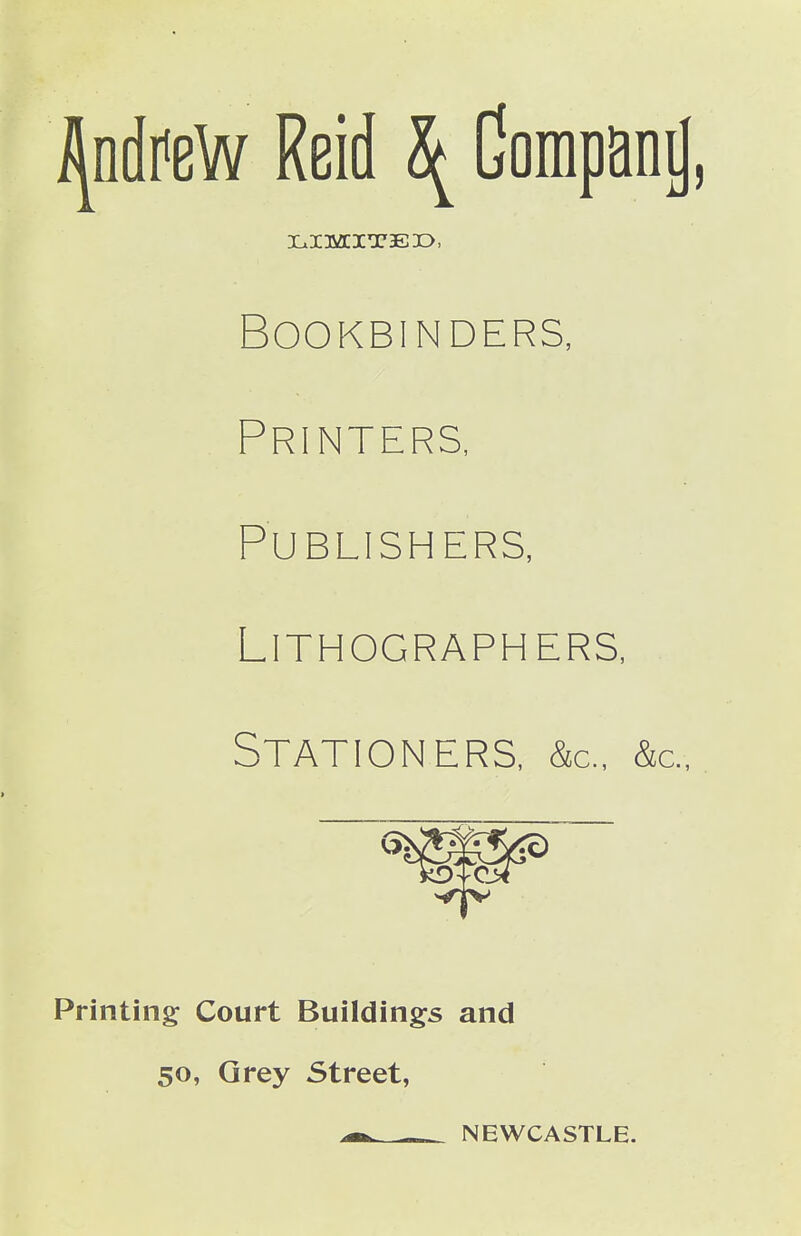 i^ndr^eW Reid \ Gompani), Bookbinders, Printers, Publishers, Lithographers, Stationers, &c., &c.,. Printing Court Buildings and so, Qrey Street, ^ NEWCASTLE.