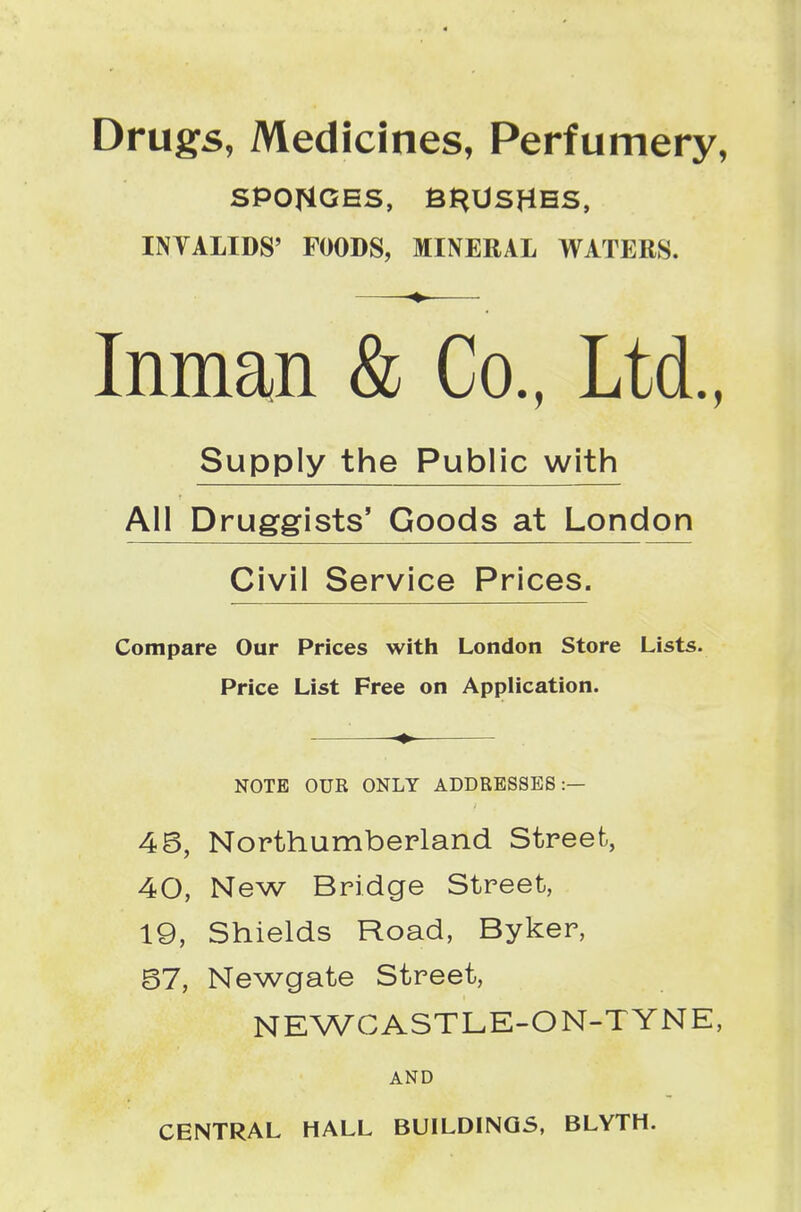 Drugs, Medicines, Perfumery, SPONGES, Bf^USHHS, INVALIDS' FOODS, MINERAL WATERS. Inman & Co., Ltd., Supply the Public with All Druggists' Goods at London Civil Service Prices. Compare Our Prices with London Store Lists. Price List Free on Application. NOTE OUR ONLY ADDRESSES:— 4B, Northumberland Streefc, 40, New Bridge Street, 19, Shields Road, Byker, 67, Newgate Street, NEWCASTLE-ON-TYNE, AND CENTRAL HALL BUILDINGS, BLYTH.