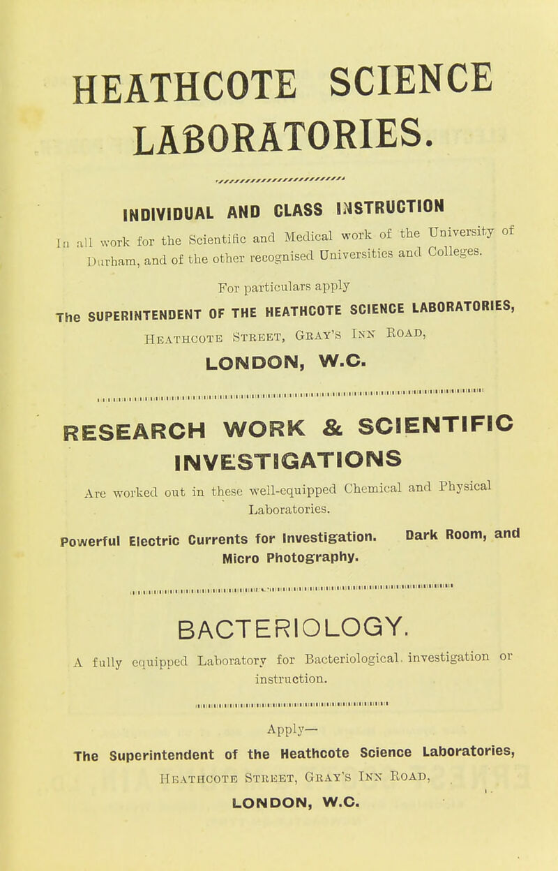 HEATHCOTE SCIENCE LABORATORIES. INDIVIDUAL AND CLASS INSTRUCTION [p all work for the Scientific and Medical work of the University of Durham, and of the other recognised Universities and Colleges. For particulars apply The SUPERINTENDENT OF THE HEATHCOTE SCIENCE LABORATORIES, HEATHCOTE STREET, GRAY'S IKK ROAD, LONDON, W.C. ■ i i in i i t i i i i i i „,„  RESEARCH WORK & SCIENTIFIC INVESTIGATIONS Ave worked out in these well-equipped Chemical and Physical Laboratories. Powerful Electric Currents for Investigation. Dark Room, and Micro Photography. „,„.„„■,,„.,■  ■ BACTERIOLOGY. A fully equipped Laboratory for Bacteriological, investigation or instruction. in.........I............. Apply— The Superintendent of the Heathcote Science Laboratories, HeatMcote Street, Gray's Ikx Road, LONDON, W.C.