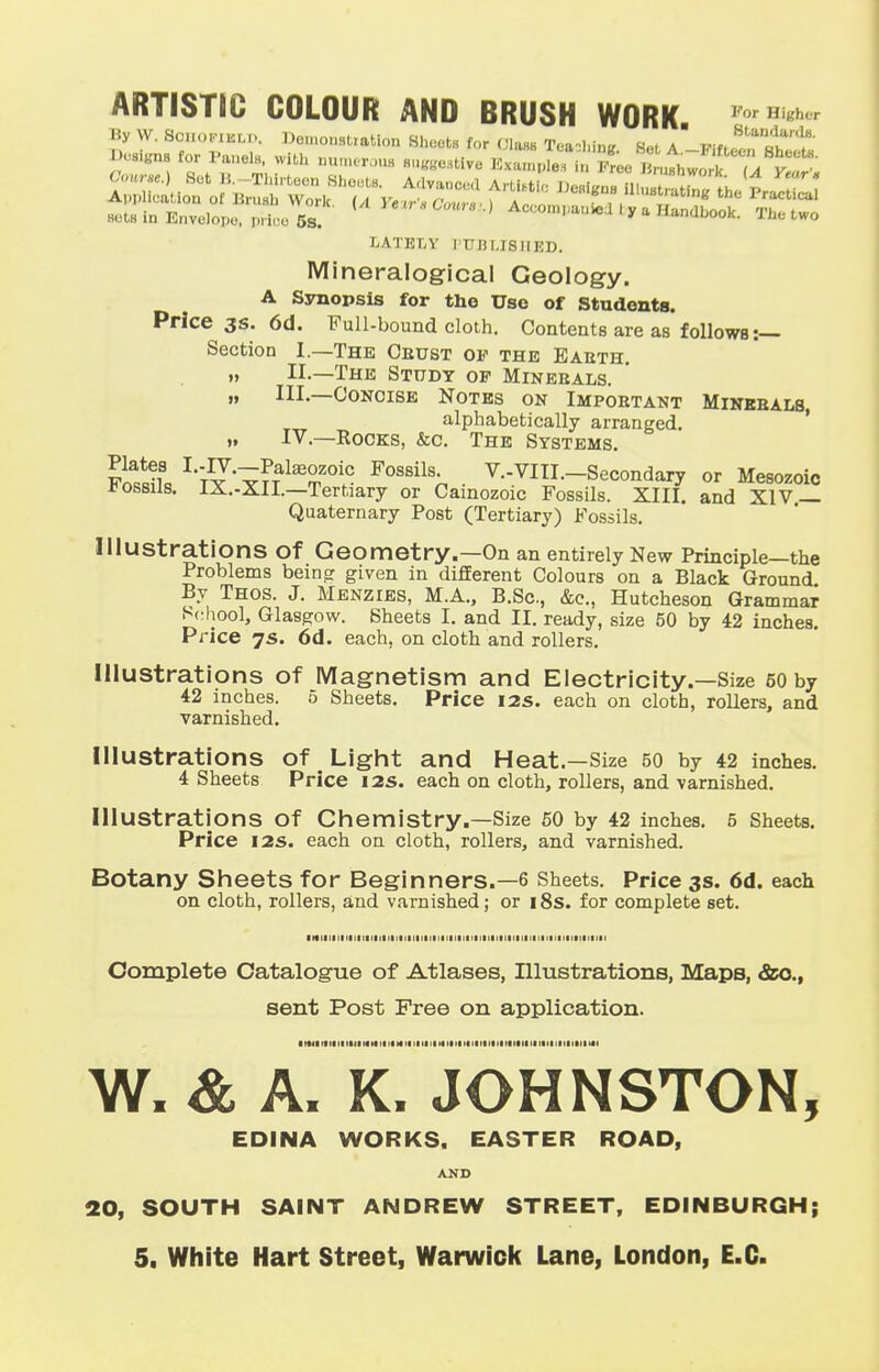 ARTISTIC COLOUR AND BRUSH WORK PorI1 By w. SoHOiriBLD, Demonstration Sheets for Class TeachtoB Set a ■mJ?!£? De-kn- for l'ane.H with num,r>)U8 8U(fBe3tive ^iT^^^Z^ LATELY I'TJIJ MS II ED. Mineralogical Geology. A Synopsis for the Use of Students. Price 3s. 6d. Full-bound cloth. Contents are as follows:— Section I.—The Cbust of the Eabth. » II.—The Study op Minebals. „ III.—Concise Notes on Impobtant Minebals, alphabetically arranged. „ IV.—Rocks, &c. The Systems. SSL LTIx^T>TateT0itC F0S8il n • V-VI-Secondary or Mesozoic JJossus. 1X.-XII.—Tertiary or Cainozoic Fossils. XIII. and XIV — Quaternary Post (Tertiary) Fossils. Illustrations Of Geometry.—On an entirely New Principle—the Problems being given in different Colours on a Black Ground By Thos. J. Menzies, M.A., B.Sc, &c, Hutcheson Grammar School, Glasgow. Sheets I. and II. ready, size 60 by 42 inches. Price 7s. 6d. each, on cloth and rollers. Illustrations of Magnetism and Electricity.—Size 50 by 42 inches. 5 Sheets. Price 12s. each on cloth, rollers, and varnished. Illustrations Of Light and Heat.—Size 50 by 42 inches. 4 Sheets Price 12s. each on cloth, rollers, and varnished. Illustrations Of Chemistry.—Size 50 by 42 inches. 5 Sheets. Price 12s. each on cloth, rollers, and varnished. Botany Sheets for Beginners.—6 Sheets. Price 3s. 6d. each on cloth, rollers, and varnished; or 18s. for complete set. ■ if 111111111111 mm 11111111 ii mill iiiiii 111111 n 1 1 1 1 1 1 1 1 1 1 Complete Catalogue of Atlases, Illustrations, Maps, &o., sent Post Free on application. 1'tit Fin ti mi ii it tf« x>i mi - Kiit iimi 11 tin it tin it mi 11 mil i>ft W. & A. K. JOHNSTON, EDINA WORKS. EASTER ROAD, AND 20, SOUTH SAINT ANDREW STREET, EDINBURGH; 5. White Hart Street, Warwick Lane, London, E.C.