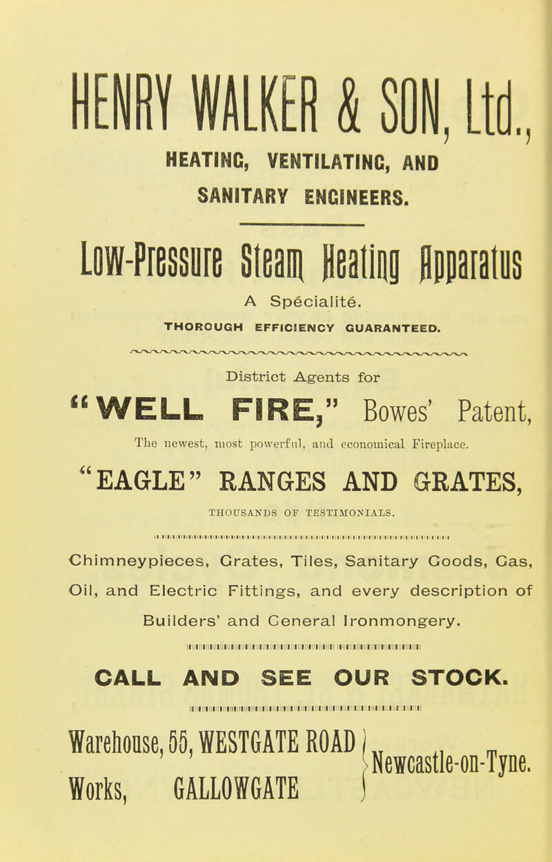HENRY WALKER & SON, Ltd., HEATING, VENTILATING, AND SANITARY ENGINEERS. Low-Pressure Steam Heating Apparatus A Speciality. THOROUGH EFFICIENCY GUARANTEED. District Agents for WELL FIRE, Bowes' Patent, The newest, most powerful, and economical Fireplace. EAGLE RANGES AND GRATES, THOUSANDS OF TESTIMONIALS, ii iiiiiiiiiiiiiiiiiiiiiiiiiittiiiiiiiiiiiiiiiiiti mi minimi Chimneypieces, Grates, Tiles, Sanitary Goods, Gas, Oil, and Electric Fittings, and every description of Builders' and General Ironmongery. i i i i i i i i i i ri i i i i i r i 11 i i i 11 i 11 i mum CALL AND SEE OUR STOCK. lll>IIIIIIIIIIIIIHIIII!!l!ll!lllll!lllll[!ll!l!lllll[li:!ll!IMIIII!lll<INIUII!llllili:ill I I! Warehouse, 55, WESTGATE ROAD 1 .. _ Neicastle-on-Tyne. Works, GALLOWGATE