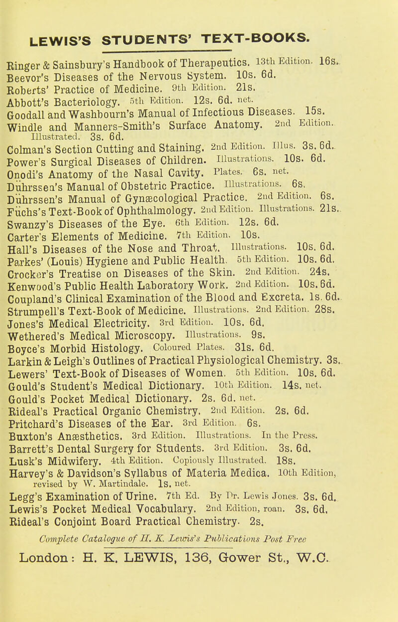 LEWIS'S STUDENTS' TEXT-BOOKS Kinger & Salisbury's Handbook of Therapeutics. 13th Edition. 16s. Beevor's Diseases of the Nervous System. 10s. 6d. Roberts' Practice of Medicine. 9th Edition. 21s. Abbott's Bacteriology. 5th Edition. 12s. 6d. net. Goodall and Washbourn's Manual of Infectious Diseases. 15s. Windle and Manners-Smith's Surface Anatomy. 2nd Edition. Illustrated. 3s. 6d. Colman's Section Cutting and Staining. 2nd Edition. Illus. 3s. 6d. Power's Surgical Diseases of Children. Illustrations. 10s. 6d. Onodi's Anatomy of the Nasal Cavity. Plates. 6s. net. Duhrssea's Manual of Obstetric Practice, illustrations. 6s. Duhrssen's Manual of Gynaecological Practice. 2nd Edition. 6s. Fuchs's Text-Book of Ophthalmology. 2nd Edition, illustrations. 21s. Swanzy's Diseases of the Eye. 6th Edition. 12s. 6d. Carter's Elements of Medicine. 7th Edition. 10s. Hall's Diseases of the Nose and Throat, illustrations. 10s. 6d. Parkes' (Louis) Hygiene and Public Health. 5th Edition. 10s. 6d. Crocker's Treatise on Diseases of the Skin. 2nd Edition. 24s. Kenwood's Public Health Laboratory Work. 2nd Edition. 10s. 6d. Coupland's Clinical Examination of the Blood and Excreta. Is. 6d. Strumpell'S Text-Book Of Medicine. Illustrations. 2nd Edition. 28s. Jones's Medical Electricity. 3rd Edition. 10s. 6d. Wethered's Medical Microscopy, illustrations. 9s. Boyce's Morbid Histology. Coloured Plates. 31s. 6d. Larkin & Leigh's Outlines of Practical Physiological Chemistry. 3s. Lewers' Text-Book of Diseases of Women. 5th Edition. lOs. 6d. Gould's Student's Medical Dictionary, loth Edition. 14s. net, Gould's Pocket Medical Dictionary. 2s. 6d. net. Rideal's Practical Organic Chemistry. 2nd Edition. 2s. 6d. Pritchard's Diseases of the Ear. 3rd Edition. 6s. Buxton's Anaesthetics. 3rd Edition. Illustrations. In the Press. Barrett's Dental Surgery for Students. 3rd Edition. 3s. 6d. Lusk'S Midwifery. 4th Edition. Copiously Illustrated. 18s. Harvey's & Davidson's Syllabus of Materia Medica. loth Edition, revised by W. Martindale. Is. net. Legg's Examination Of Urine. 7th Ed. By Dr. Lewis Jones. 3s. 6d. Lewis's Pocket Medical Vocabulary. 2nd Edition, roan. 3s. 6d. Rideal's Conjoint Board Practical Chemistry. 2s. Complete Catalogue of H. K. Lewis's Publications Post Free London: H. K. LEWIS, 136, Gower St., W.O.