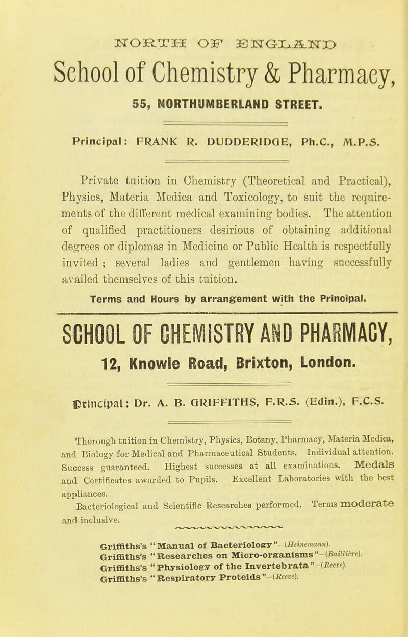 School of Chemistry & Pharmacy, 55, NORTHUMBERLAND STREET. Principal: FRANK R. DUDDERIDQE, Ph.C, M.P.S. Private tuition in Chemistry (Theoretical and Practical), Physics, Materia Medica and Toxicology, to suit the require- ments of the different medical examining bodies. The attention of qualified practitioners desirious of obtaining additional degrees or diplomas in Medicine or Public Health is respectfully invited; several ladies and gentlemen having successfully availed themselves of this tuition. Terms and Hours by arrangement with the Principal. SCHOOL OF CHEMISTRY AND PHARMACY, 12, Knowle Road, Brixton, London. principal: Dr. a. b. Griffiths, f.r.s. (Edin.), f.c.s. Thorough tuition in Chemistry, Physics, Botany, Pharmacy, Materia Medica, and Biology for Medical and Pharmaceutical Students. Individual attention. Success guaranteed. Highest successes at all examinations. Medals and Certificates awarded to Pupils. Excellent Laboratories with the best appliances. Bacteriological and Scientific Researches performed. Terms moderate and inclusive. Griffiths's Manual of Bacteriology -(Htinemann). Griffiths's  Researches on Micro-organisms - {Baillttre). Griffiths's Physiology of the Invertebrata-(-Rfcid Griffiths's  Respiratory Proteids -{Reeve).