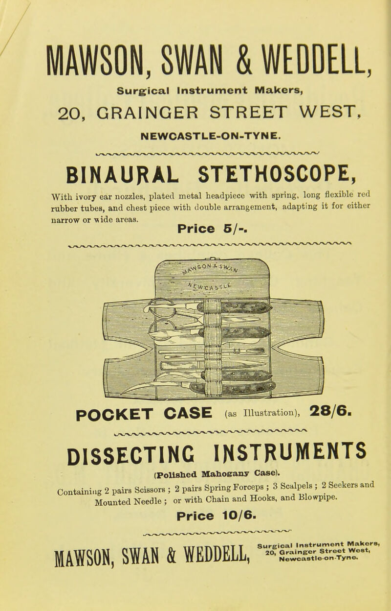 MAWSON, SWAN & WEDDELL, Surgical Instrument Makers, 20, GRAINGER STREET WEST, NEWCASTLE-OIM-TYNE. BINAURAL STETHOSCOPE, With ivory ear nozzles, plated metal headpiece with spring, long flexible red rubber tubes, and chest piece with double arrangement, adapting it for either narrow or wide areas. Price 5/-. POCKET CASE (as Illustration), 28/6. DISSECTING INSTRUMENTS (Polished Mahogany Case). Containing 2 pairs Scissors ; 2 pairs Spring Forceps ; 3 Scalpels ; 2 Seekers and Mounted Needle ; or with Chain and Hooks, and Blowpipe. Price 10/6. MAWSON, SWAN & WEDDELL, Surgical Instrument Makers, 20, Grainger Street West,