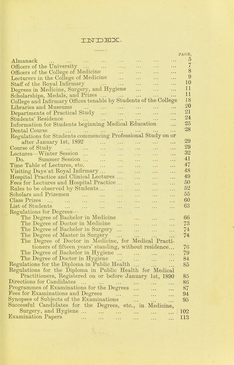 PAGE. Almanack ... ... ... ... ••• ••• ■•• ••• & Officers of the University 7 Officers of the College of Medicine 8 Lecturers in the College of Medicine 9 Staff of the Royal Infirmary 10 Degrees in Medicine, Surgery, and Hygiene 11 Scholarships, Medals, and Prizes 11 College and Infirmary Offices tenable by Students of the College 18 Libraries and Museums ... ... ... ... ... ... 20 Departments of Practical Study 21 Students' Residence 24 Information for Students beginning Medical Education ... 25 Dental Course 28 Regulations for Students commencing Professional Study on or after January 1st, 1892 29 Course of Study 29 Lectures—Winter Session ... ... ... ... ... ... 32 Do. Summer Session ... ... ... ... ... ... 41 Time Table of Lectures, etc. 47 Visiting Days at Royal Infirmary... ... ... ... ... 48 Hospital Practice and Clinical Lectures 49 Fees for Lectures and Hospital Practice ... ... ... ... 50 Rules to be observed by Students ... ... ... ... ... 52 Scholars and Prizemen ... ... ... ... ... ... 55 Class Prizes ... ... ... ... ... ... 60 List of Students ... ... ... ... ... ... ... 63 Regulations for Degrees— The Degree of Bachelor in Medicine ... ... ... 66 The Degree of Doctor in Medicine ... ... ... ... 73 The Degree of Bachelor in Surgery ... ... ... ... 74 The Degree of Master in Surgery ... ... ... ... 74 The Degree of Doctor in Medicine, for Medical Practi- tioners of fifteen years' standing, without residence... 76 The Degree of Bachelor in Hygiene ... ... ... ... 79 The Degree of Doctor in Hygiene ... ... ... ... 84 Regulations for the Diploma in Public Health ... ... ... 85 Regulations for the Diploma in Public Health for Medical Practitioners, Registered on or before January 1st, 1890 85 Directions for Candidates ... ... ... ... 86 Programmes of Examinations for the Degrees ... ... ... 87 Fees for Examinations and Degrees ... ... ... ... 94 Synopses of Subjects of the Examinations ... ... ... 95 Successful Candidates for the Degrees, etc., in Medicine, Surgery, and Hygiene ... ... ... ... ... ... 102 Examination Papers ... ... ... ... ... ... 113