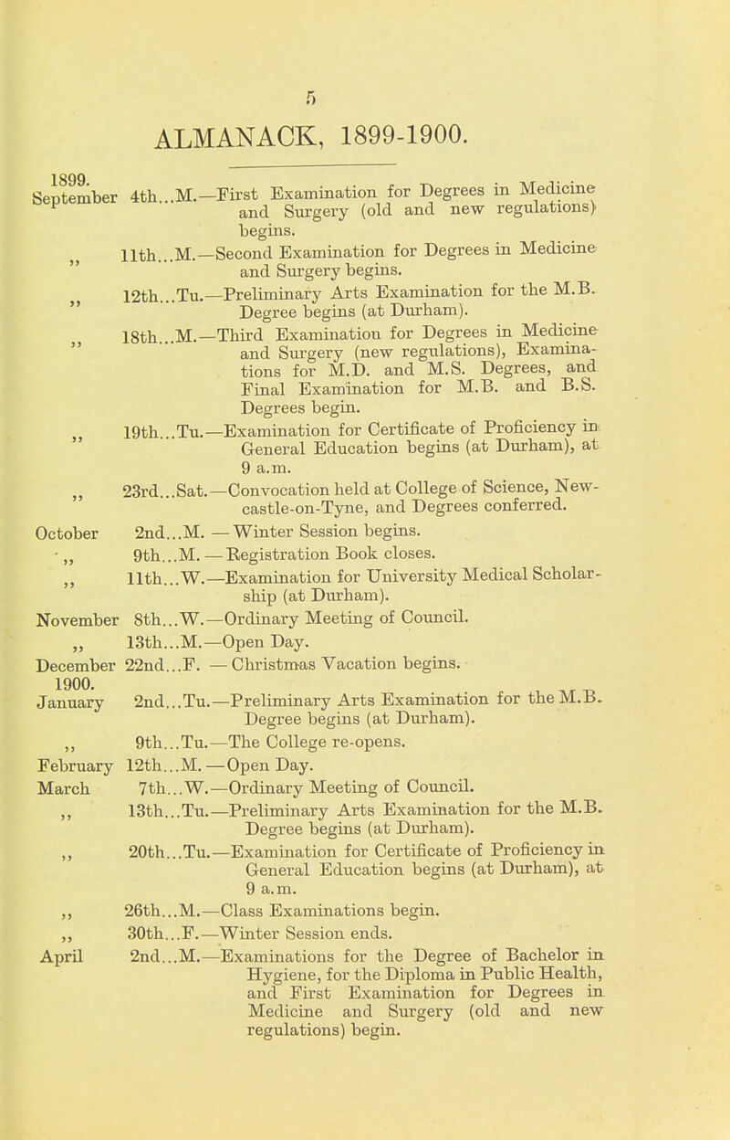 ALMANACK, 1899-1900. 1899 September 4th...M.-First Examination for Degrees in Medicine and Surgery (old and new regulations) begins. 11th...M.—Second Examination for Degrees in Medicine and Surgery begins. 12th... Tu.—Preliminary Arts Examination for the M.B. Degree begins (at Durham). 18th ..M.— Third Examination for Degrees in Medicine and Surgery (new regulations), Examina- tions for M.D. and M.S. Degrees, and Final Examination for M.B. and B.S. Degrees begin. 19th...Tu.—Examination for Certificate of Proficiency in General Education begins (at Durham), at 9 a.m. „ 23rd...Sat.—Convocation held at College of Science, New- castle-on-Tyne, and Degrees conferred. October 2nd...M. — Winter Session begins. - „ 9th...M. — Registration Book closes. „ 11th... W.— Examination for University Medical Scholar- ship (at Durham). November 8th... W. —Ordinary Meeting of Council. „ 13th...M.— Open Day. December 22nd...F. —Christmas Vacation begins. 1900. January 2nd...Tu.—Preliminary Arts Examination for the M.B. Degree begins (at Durham). ,, 9th... Tu. —The College re-opens. February 12th... M. — Open Day. March 7th...W.— Ordinary Meeting of Council. ,, 13th...Tu.—Preliminary Arts Examination for the M.B. Degree begins (at Durham). „ 20th...Tu.—Examination for Certificate of Proficiency in General Education begins (at Durham), at 9 a.m. ,, 26th.,.M.—Class Examinations begin. ,, 30th...F.—Whiter Session ends. April 2nd...M.—Examinations for the Degree of Bachelor in Hygiene, for the Diploma in Public Health, and First Examination for Degrees in Medicine and Surgery (old and new regulations) begin.