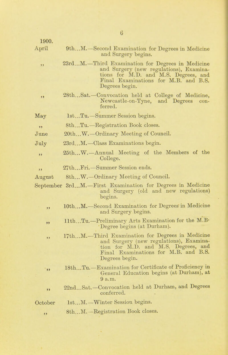 1900. April 6 9th...M.—Second Examination for Degrees in Medicine and Surgery begins. 23rd...M.—Third Examination for Degrees in Medicine and Surgery (new regulations), Examina- tions for M.D. and M.S. Degrees, and Final Examinations for M.B. and B.S. Degrees begin. 28th...Sat.—Convocation held at College of Medicine, Newcastle-on-Tyne, and Degrees con- ferred. May >> June July 1st. 8th. 20th. 23rd. 25th. .Tu. .Tu.- ..W. .M.- .W.- .Fri. .W. September 3rd...M.— 27th. August 8th. -Summer Session begins. -Registration Book closes. -Ordinary Meeting of Council. -Class Examinations begin. -Annual Meeting of the Members of the College. —Summer Session ends. -Ordinary Meeting of Council. First Examination for Degrees in Medicine and Surgery (old and new regulations) begins. 10th...M.—Second Examination for Degrees in Medicine and Surgery begins. 11th...Tu.—Preliminary Arts Examination for the M.B- Degree begins (at Durham). 17th...M.—Third Examination for Degrees in Medicine and Surgery (new regulations), Examina- tion for M.D. and M.S. Degrees, and Final Examinations for M.B. and B.S. Degrees begin. 18th...Tu.—Examination for Certificate of Proficiency in General Education begins (at Durham), at 9 a.m. 22nd...Sat.—Convocation held at Durham, and Degrees conferred. October lst...M.- 8th... M. -Winter Session begins. -Registration Book closes.