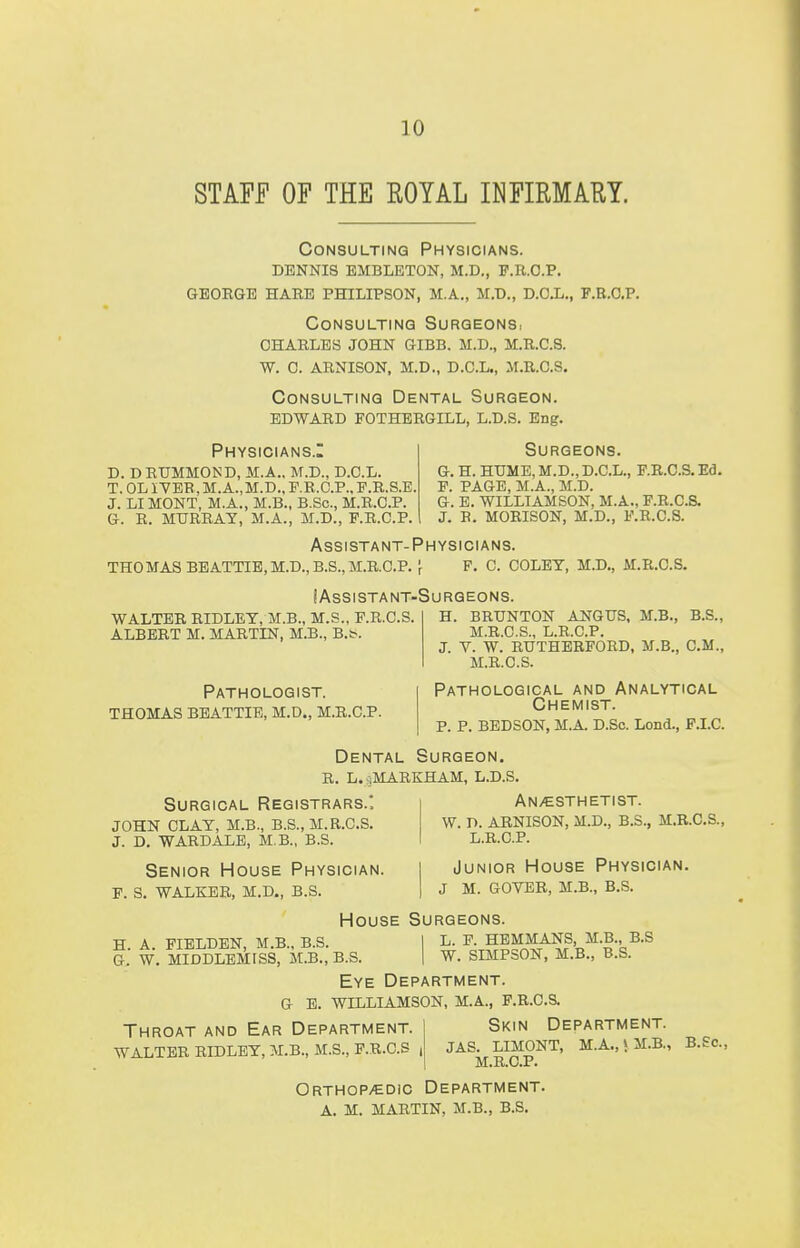 STAFF OF THE EOYAL INFIRMARY. Consulting Physicians. dennis embleton, m.d., f.r.o.p. george hare philipson, m.a., m.d., d.c.l., f.r.c.p Consulting Surgeonsi charles john gibb. m.d., m.r.c.8. w. c. arnison, m.d., d.c.l., m.r.o.s. Consulting Dental Surgeon. EDWARD FOTHERGILL, L.D.S. Eng. Physicians.: d. d rummoisd, m.a., m.d., d.c.l. t. 0l iyer, m.a., m.d., p.r.c.p., f.r.s.e. j. li mont, m.a., m.b., b.sc, m.r.c.p. Surgeons, g. h. hume, m.d., d.c.l., f.r.c.s.ed. f. page, m.a., m.d. g. e. williamson, m.a., f.r.c.s. j. b. morison, m.d., f.r.c.s. g. r. murray, m.a., m.d., f.r.c.p Assistant-Physicians, thomas beattie, m.d., b.s., m.r.c.p. \ f. c. coley, m.d., m.r.c.s. I Assistant-Surgeons. WALTER RIDLEY, M.B., M.S., F.R.C.S. ALBERT M. MARTIN, M.B., B.t-. Pathologist, thomas beattie, m.d., m.r.c.p. H. BRUNTON ANGUS, M.B., B.S., M.R.C.S., L.R.C.P. J. V. W. RUTHERFORD, M.B., CM., M.R.C.S. Pathological and Analytical Chemist. P. P. BEDSON, M.A. D.So. Lond., F.I.C. Dental Surgeon. R. L.hMARKHAM, l.d.s. Surgical Registrars.: i Anesthetist. JOHN CLAY, M.B., B.S., M.R.C.S. W. T>. ARNISON, M.D., B.S., M.R.C.S., J. D. WARDALB, M.B., B.S. L.R.C.P. Senior House Physician. I Junior House Physician. f. s. walker, m.d., b.s. | j m. g0ver, m.b., b.s. House Surgeons. H. A. FIELDEN, M.B., B.S. I L. F. HEMMANS M.B. B.S G. W. MIDDLEMISS, M.B., B.S. | W. SIMPSON, M.B., B.S. Eye Department. g e. williamson, m.a., f.r.c.s. Throat and Ear Department. WALTER RIDLEY, M.B., M.S., F.R.C.S , Skin Department. JAS. LIMONT, M.A.,i M.B., B.Sc, M.R.C.P. Orthop/edic Department. A. M. MARTIN, M.B., B.S.