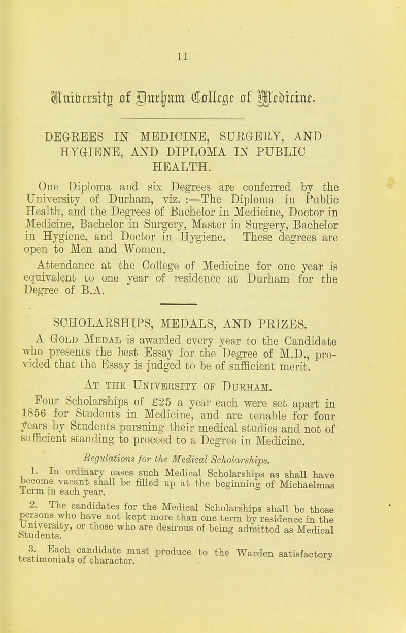 itnifrcrsitg of gitrljam MUqc of IJroiritu. DEGREES IN MEDICINE, SURGERY, AND HYGIENE, AND DIPLOMA IN PUBLIC HEALTH. One Diploma and six Degrees are conferred by the University of Durham, viz. :—The Diploma in Public Health, and the Degrees of Bachelor in Medicine, Doctor in Medicine, Bachelor in Surgery, Master in Surgery, Bachelor in Hygiene, and Doctor in Hygiene. These degrees are open to Men and Women. Attendance at the College of Medicine for one year is equivalent to one year of residence at Durham for the Degree of B.A. SCHOLARSHIPS, MEDALS, AND PRIZES. A Gold Medal is awarded every year to the Candidate who presents the best Essay for the Degree of M.D., pro- vided that the Essay is judged to be of sufficient merit. At the University of Durham. Four Scholarships of £25 a year each were set apart in 1856 for Students in Medicine, and are tenable for four years by Students pursuing their medical studies and not of sufficient standing to proceed to a Degree in Medicine. Regulations for the Medical Scholarships. 1. In ordinary cases such Medical Scholarships as shall have become vacant shall be filled up at the beginning of Michaelmas lerm in each year. 2. The candidates for the Medical Scholarships shall be those persons who have not kept more than one term by residence in the Students °r th°Se ^ desirous of beinS admitted as Medical 3. Each candidate must produce to the Warden satisfactory testimonials of character. J