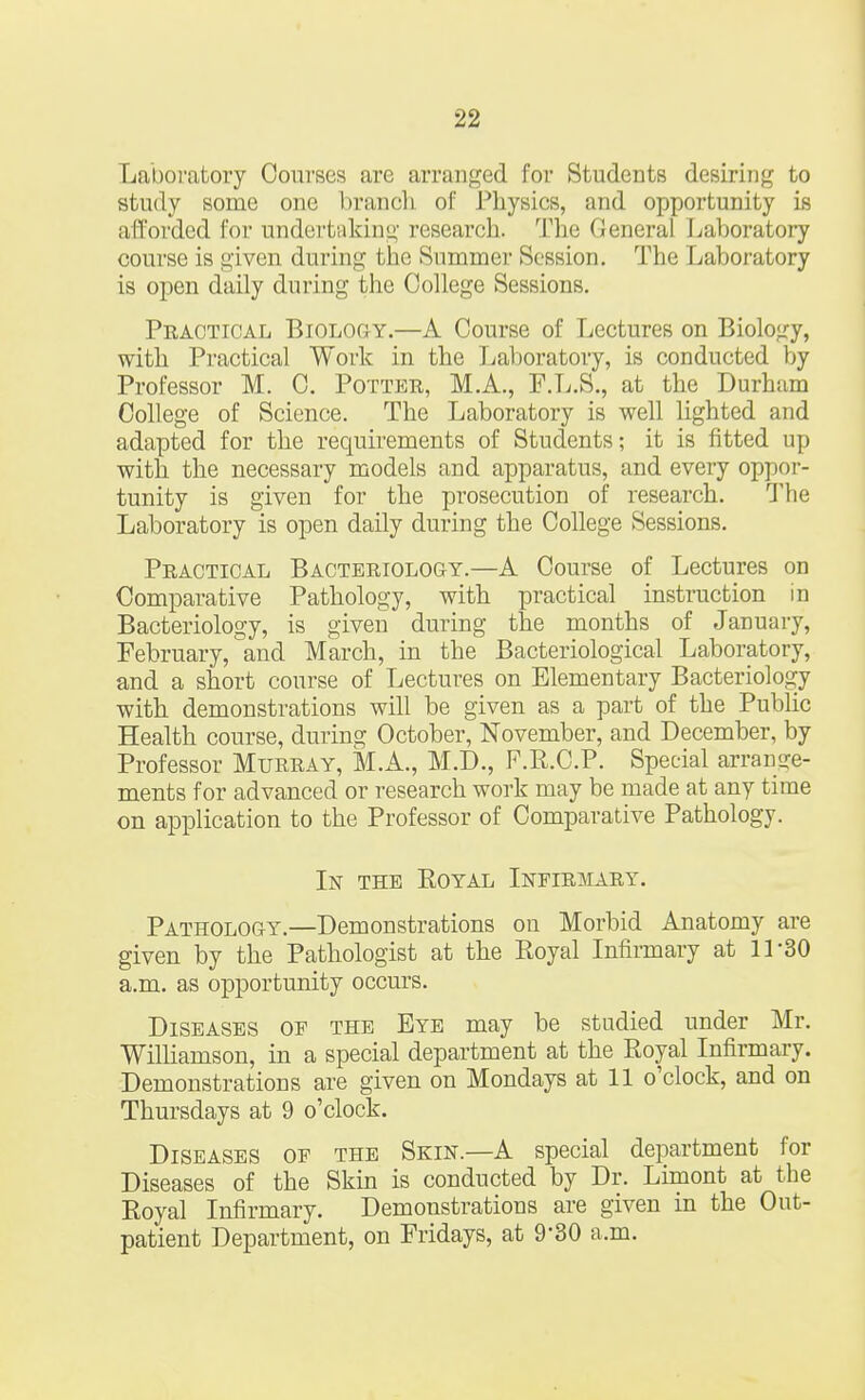 Laboratory Courses are arranged for Students desiring to study some one brand 1 of Physics, and opportunity is afforded for undertaking research. The General Laboratory course is given during the Summer Session. The Laboratory is open daily during the College Sessions. Practical Biology.—A Course of Lectures on Biology, with Practical Work in the Laboratory, is conducted by Professor M. C. Potter, M.A., F.L.S., at the Durham College of Science. The Laboratory is well lighted and adapted for the requirements of Students; it is fitted up with the necessary models and apparatus, and every oppor- tunity is given for the prosecution of research. The Laboratory is open daily during the College Sessions. Practical Bacteriology.—A Course of Lectures on Comparative Pathology, with practical instruction in Bacteriology, is given during the months of January, February, and March, in the Bacteriological Laboratory, and a short course of Lectures on Elementary Bacteriology with demonstrations will be given as a part of the Public Health course, during October, November, and December, by Professor Murray, M.A., M.D., F.R.C.P. Special arrange- ments for advanced or research work may be made at any time on application to the Professor of Comparative Pathology. In the Royal Infirmary. Pathology.—Demonstrations on Morbid Anatomy are given by the Pathologist at the Royal Infirmary at 11-30 a.m. as opportunity occurs. Diseases of the Eye may be studied under Mr. Williamson, in a special department at the Royal Infirmary. Demonstrations are given on Mondays at 11 o'clock, and on Thursdays at 9 o'clock. Diseases of the Skin.—A special department for Diseases of the Skin is conducted by Dr. Limont at the Royal Infirmary. Demonstrations are given in the Out- patient Department, on Fridays, at 9*30 a.m.