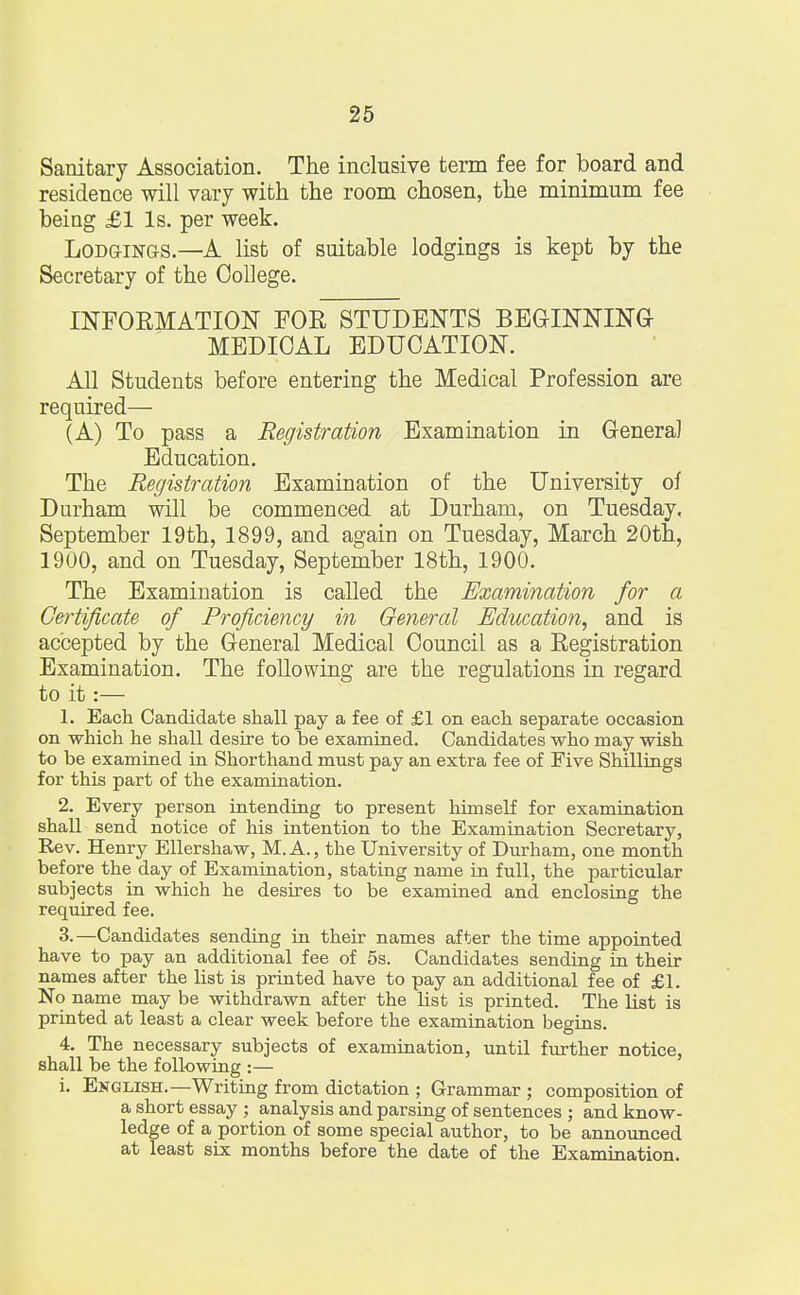 Sanitary Association. The inclusive term fee for board and residence will vary with the room chosen, the minimum fee being £1 Is. per week. Lodgings.—A list of suitable lodgings is kept by the Secretary of the College. INFORMATION FOR STUDENTS BEGINNING MEDICAL EDUCATION. All Students before entering the Medical Profession are required— (A) To pass a Registration Examination in General Education. The Registration Examination of the University of Durham will be commenced at Durham, on Tuesday, September 19th, 1899, and again on Tuesday, March 20th, 1900, and on Tuesday, September 18th, 1900. The Examination is called the Examination for a Certificate of Proficiency in General Education, and is accepted by the General Medical Council as a Registration Examination. The following are the regulations in regard to it:— 1. Each Candidate shall pay a fee of £1 on each separate occasion on which he shall desire to be examined. Candidates who may wish to be examined in Shorthand must pay an extra fee of Five Shillings for this part of the examination. 2. Every person intending to present himself for examination shall send notice of his intention to the Examination Secretary, Rev. Henry Ellershaw, M.A., the University of Durham, one month before the day of Examination, stating name in full, the particular subjects in which he desires to be examined and enclosing the required fee. 3. —Candidates sending in their names after the time appointed have to pay an additional fee of 5s. Candidates sending in their names after the list is printed have to pay an additional fee of £1. No name may be withdrawn after the list is printed. The list is printed at least a clear week before the examination begins. 4. The necessary subjects of examination, until further notice, shall be the following :— i. English.—Writing from dictation ; Grammar ; composition of a short essay ; analysis and parsing of sentences ; and know- ledge of a portion of some special author, to be announced at least six months before the date of the Examination.