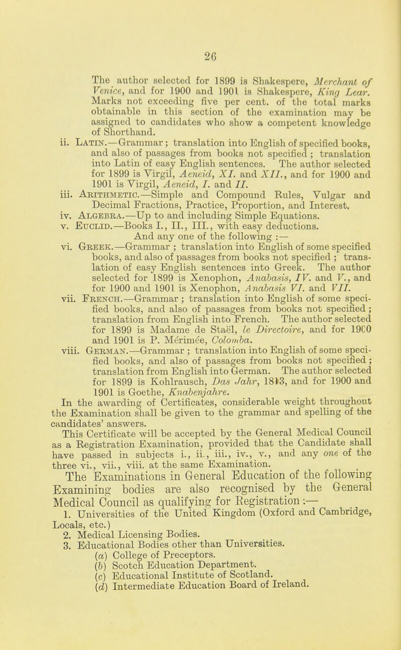 2C The author selected for 1899 is Shakespere, Merchant of Venice, and for 1900 and 1901 is Shakespere, Kiny Lear. Marks not exceeding five per cent, of the totai marks obtainable in this section of the examination may be assigned to candidates who show a competent knowledge of Shorthand. ii. Latin.—Grammar; translation into English of specified books, and also of passages from books not specified ; translation into Latin of easy English sentences. The author selected for 1899 is Virgil, Aeneid, XI. and XII., and for 1900 and 1901 is Virgil, Aeneid, I. and II. iii. Arithmetic.—Simple and Compound Rules, Vulgar and Decimal Fractions, Practice, Proportion, and Interest. iv. Algebra.—Up to and including Simple Equations. v. Euclid.—Books I., II., III., with easy deductions. And any one of the following : — vi. Greek.—Grammar ; translation into English of some specified books, and also of passages from books not specified ; trans- lation of easy English sentences into Greek. The author selected for 1899 is Xenophon, Anabasis, IV. and V., and for 1900 and 1901 is Xenophon, Anabasis VI. and VII. vii. French.—Grammar ; translation into English of some speci- fied books, and also of passages from books not specified; translation from English into French. The author selected for 1899 is Madame de Stae'l, le Directoire, and for 19C0 and 1901 is P. Merimee, Golomba. viii. German.—Grammar ; translation into English of some speci- fied books, and also of passages from books not specified ; translation from English into German. The author selected for 1899 is Kohlrausch, Das Jahr, 18*3, and for 1900 and 1901 is Goethe, Knabenjahre. In the awarding of Certificates, considerable weight throughout the Examination shall be given to the grammar and spelling of the candidates' answers. This Certificate will be accepted by the General Medical Council as a Registration Examination, provided that the Candidate shall have passed in subjects i., ii., iii., iv., v., and any one of the three vi., vii., viii. at the same Examination. The Examinations in General Education of the following Examining bodies are also recognised by the General Medical Council as qualifying for Eegistration :— 1. Universities of the United Kingdom (Oxford and Cambridge, Locals, etc.) 2. Medical Licensing Bodies. 3. Educational Bodies other than Universities. {a) College of Preceptors. (b) Scotch Education Department. (c) Educational Institute of Scotland. (d) Intermediate Education Board of Ireland.