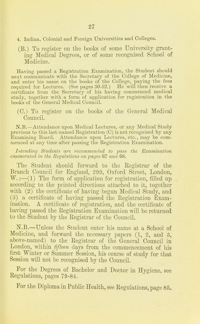 4. Indian, Colonial and Foreign Universities and Colleges. (B.) To register on the books of some University grant- ing Medical Degrees, or of some recognised School of Medicine. Having passed a Registration Examination, the Student should next communicate with the Secretary of the College of Medicine, and enter his name on the books of the College, paying the fees required for Lectures. (See pages 50-52.) He will then receive a certificate from the Secretary of his having commenced medical study, together with a form of application for registration in the books of the General Medical Council. (0.) To register on the books of the General Medical Council. N.B.—Attendance upon Medical Lectures, or any Medical Study previous to this last-named Registration (C) is not recognised by any Examining Board. Attendance upon Lectures, etc., may be com- menced at any time after passing the Registration Examination. Intending Students are recommended to pass the Examination enumerated in the Regulations on pages 67 and 68. The Student should forward to the Eegistrar of the Branch Council for England, 299, Oxford Street, London, W.:—(1) The form of application for registration, filled up according to the printed directions attached to it, together with (2) the certificate of having begun Medical Study, and (3) a certificate of having passed the Registration Exam- ination. A certificate of registration, and the certificate of having passed the Registration Examination will be returned to the Student by the Registrar of the Council. N.B.—Unless the Student enter his name at a School of Medicine, and forward the necessary papers (1, 2, and 3, above-named) to the Registrar of the General Council in London, within fifteen days from the commencement of his first_ Winter or Summer Session, his course of study for that Session will not be recognised by the Council. For the Degrees of Bachelor and Doctor in Hygiene, see Regulations, pages 79-84. For the Diploma in Public Health, see Regulations, page 85.