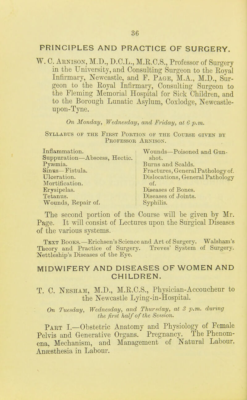 PRINCIPLES AND PRACTICE OF SURGERY. W. C. Arnison, M.D., D.C.L., M.R.C.S., Professor of Surgery in the University, and Consulting Surgeon to the Royal Infirmary, Newcastle, and F. Page, M.A., M.D., Sur- geon to the Royal Infirmary, Consulting Surgeon to the Fleming Memorial Hospital for Sick Children, and to the Borough Lunatic Asylum, Coxlodge, Newcastle- upon-Tyne. On Monday, Wednesday, and Friday, at 6 p.m. Syllabus of the First Portion of the Course given by Professor Arnison. Inflammation. Suppuration—Abscess, Hectic. Pyaemia. Sinus— Fistula. Ulceration. Mortification. Erysipelas. Tetanus. Wounds, Repair of. Wounds—Poisoned and Gun- shot. Burns and Scalds. Fractures, General Pathology of. Dislocations, General Pathology of. Diseases of Bones. Diseases of Joints. Syphilis. The second portion of the Course will be given by Mr. Page. It will consist of Lectures upon the Surgical Diseases of the various systems. Text Books.—Erichsen's Science and Art of Surgery. Walsham's Theory and Practice of Surgery. Treves' System of Surgery. Nettleship's Diseases of the Eye. MIDWIFERY AND DISEASES OF WOMEN AND CHILDREN. T. C. Nesham, M.D., M.R.C.S., Physician-Accoucheur to the Newcastle Lying-in-Hospital. On Tuesday, Wednesday, and Thursday, at 8 p.m. during the first half of the Session. Part I.—Obstetric Anatomy and Physiology of Female Pelvis and Generative Organs. Pregnancy. The Phenom- ena, Mechanism, and Management of Natural Labour. Anaesthesia in Labour.