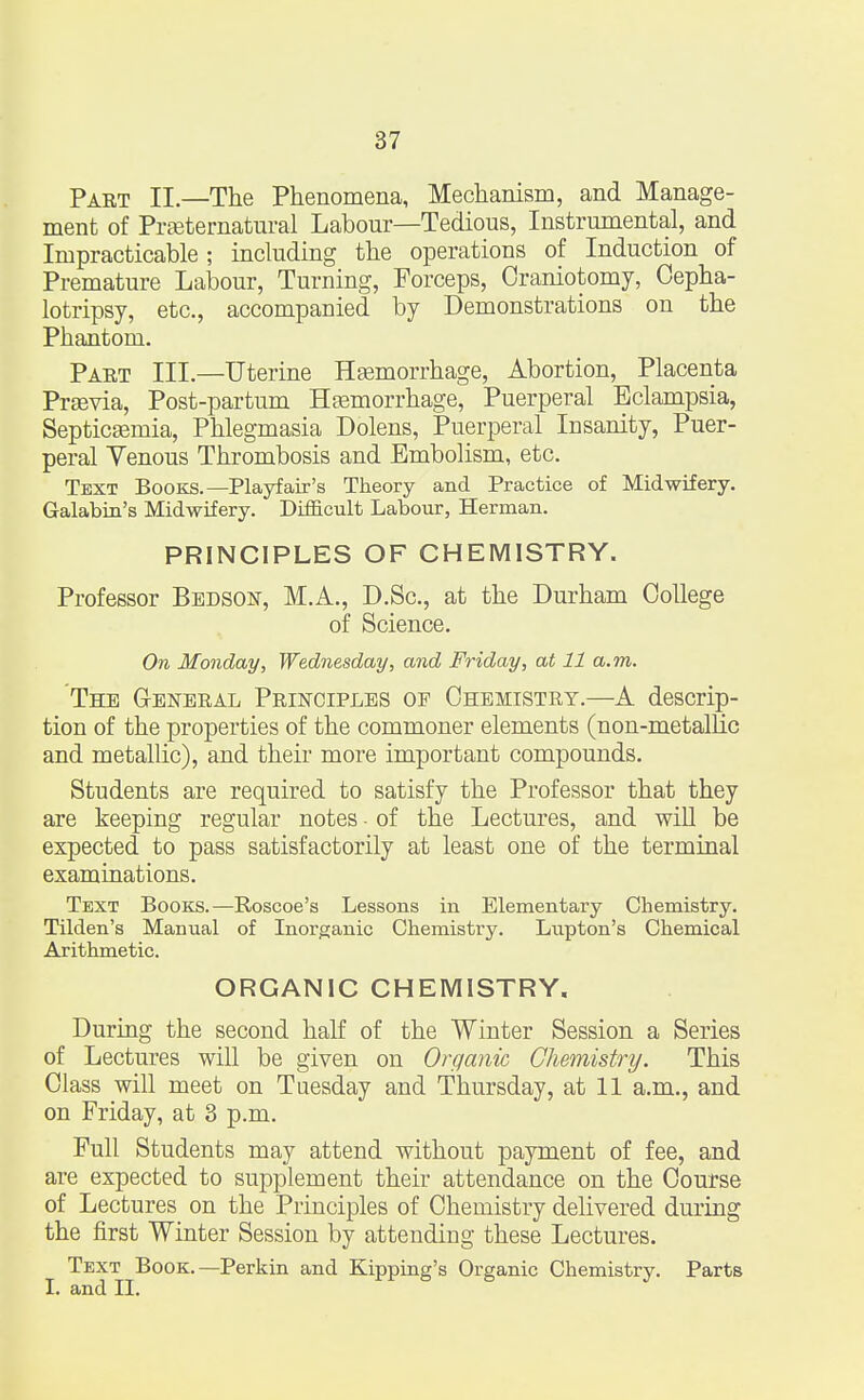 Paet II—The Phenomena, Mechanism, and Manage- ment of Preternatural Labour—Tedious, Instrumental, and Impracticable ; including the operations of Induction of Premature Labour, Turning, Forceps, Craniotomy, Cepha- lotripsy, etc., accompanied by Demonstrations on the Phantom. Paet III.—Uterine Hemorrhage, Abortion, Placenta Previa, Post-partum Hemorrhage, Puerperal Eclampsia, Septicemia, Phlegmasia Dolens, Puerperal Insanity, Puer- peral Venous Thrombosis and Embolism, etc. Text Books.— Playfair's Theory and Practice of Midwifery. Galabin's Midwifery. Difficult Labour, Herman. PRINCIPLES OF CHEMISTRY. Professor Bedson, M.A., D.Sc, at the Durham College of Science. On Monday, Wednesday, and Friday, at 11 a.m. The G-eneeal Peinctples of Chemistet.—A descrip- tion of the properties of the commoner elements (non-metallic and metallic), and their more important compounds. Students are required to satisfy the Professor that they are keeping regular notes • of the Lectures, and will be expected to pass satisfactorily at least one of the terminal examinations. Text Books.—Roscoe's Lessons in Elementary Chemistry. Tilden's Manual of Inorganic Chemistry. Lupton's Chemical Arithmetic. ORGANIC CHEMISTRY. During the second half of the Winter Session a Series of Lectures will be given on Organic Chemistry. This Class will meet on Tuesday and Thursday, at 11 a.m., and on Friday, at 3 p.m. Full Students may attend without payment of fee, and are expected to supplement their attendance on the Course of Lectures on the Principles of Chemistry delivered during the first Winter Session by attending these Lectures. Text Book.—Perkin and Kipping's Organic Chemistry. Parts I. and II.