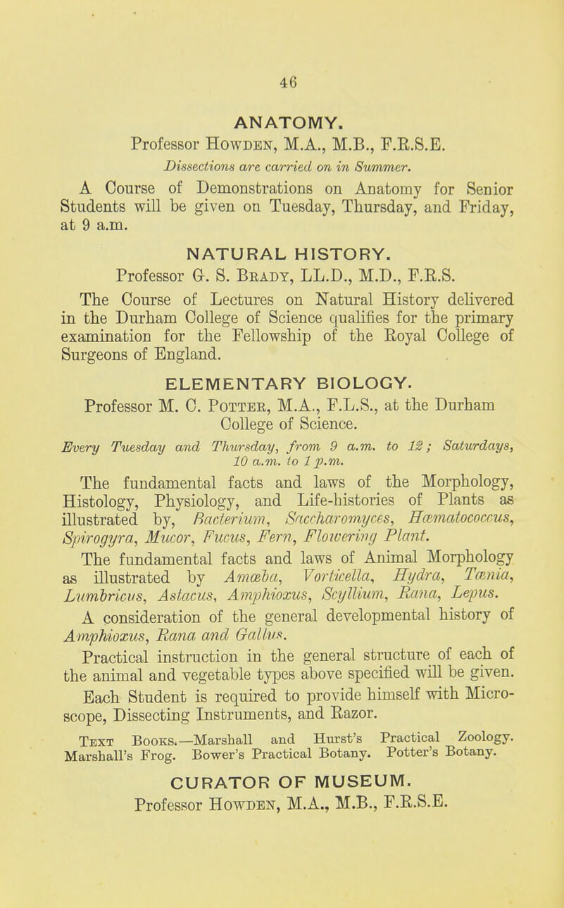 ANATOMY. Professor Howden, M.A., M.B., F.R.S.E. Dissections are carried on in Summer. A Course of Demonstrations on Anatomy for Senior Students will be given on Tuesday, Thursday, and Friday, at 9 a.m. NATURAL HISTORY. Professor G. S. Brady, LL.D., M.D., F.R.S. The Course of Lectures on Natural History delivered in the Durham College of Science qualifies for the primary examination for the Fellowship of the Eoyal College of Surgeons of England. ELEMENTARY BIOLOGY. Professor M. C. Potter, M.A., F.L.S., at the Durham College of Science. Every Tuesday and Thursday, from 9 a.m. to 12; Saturdays, 10 a.m. to 1 p.m. The fundamental facts and laws of the Morphology, Histology, Physiology, and Life-histories of Plants as illustrated by, Bacterium, Saccharomyces, Hcvmatococcus, Spirogyra, Mucor, Fucus, Fern, Flowering Plant. The fundamental facts and laws of Animal Morphology as illustrated by Amoeba, Vorticella, Hydra, Tama, Lumbricus, Astacus, Amphioxus, Scyllium, Rana, Lepus. A consideration of the general developmental history of Amphioxus, Rana and Galium. Practical instruction in the general structure of each of the animal and vegetable types above specified will be given. Each Student is required to provide himself with Micro- scope, Dissecting Instruments, and Eazor. Text Books.—Marshall and Hurst's Practical Zoology. Marshall's Frog. Bower's Practical Botany. Potter's Botany. CURATOR OF MUSEUM. Professor Howden, M.A., M.B., F.K.S.E.