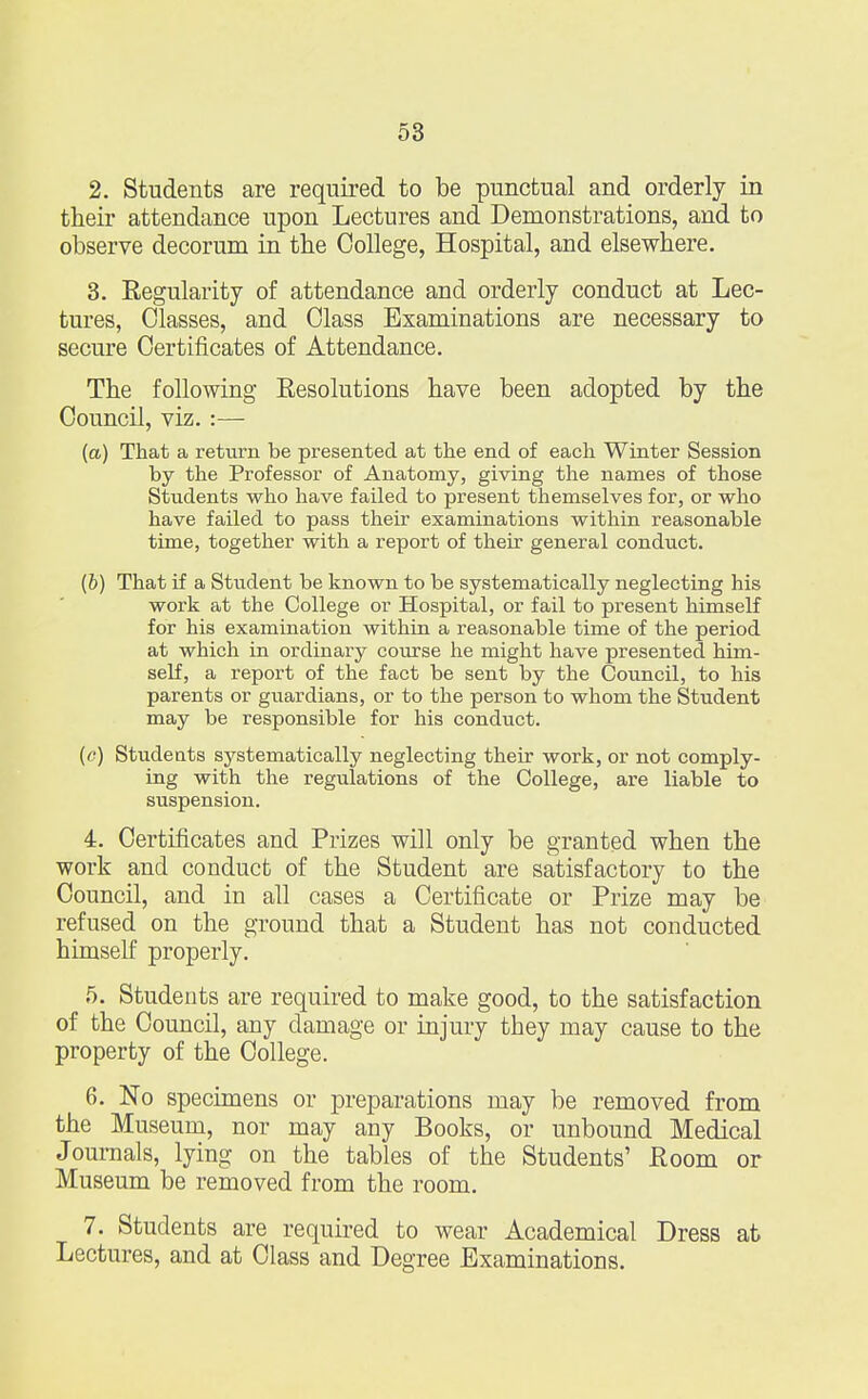 2. Students are required to be punctual and orderly in their attendance upon Lectures and Demonstrations, and to observe decorum in the College, Hospital, and elsewhere. 3. Regularity of attendance and orderly conduct at Lec- tures, Classes, and Class Examinations are necessary to secure Certificates of Attendance. The following Resolutions have been adopted by the Council, viz. :— (a) That a return be presented at the end of each Winter Session by the Professor of Anatomy, giving the names of those Students who have failed to present themselves for, or who have failed to pass their examinations within reasonable time, together with a report of their general conduct. (b) That if a Student be known to be systematically neglecting his work at the College or Hospital, or fail to present himself for his examination within a reasonable time of the period at which in ordinary course he might have presented him- self, a report of the fact be sent by the Council, to his parents or guardians, or to the person to whom the Student may be responsible for his conduct. (c) Students systematically neglecting their work, or not comply- ing with the regulations of the College, are liable to suspension. 4. Certificates and Prizes will only be granted when the work and conduct of the Student are satisfactory to the Council, and in all cases a Certificate or Prize may be refused on the ground that a Student has not conducted himself properly. 5. Students are required to make good, to the satisfaction of the Council, any damage or injury they may cause to the property of the College. 6. No specimens or preparations may be removed from the Museum, nor may any Books, or unbound Medical Journals, lying on the tables of the Students' Room or Museum be removed from the room. 7. Students are required to wear Academical Dress at Lectures, and at Class and Degree Examinations.