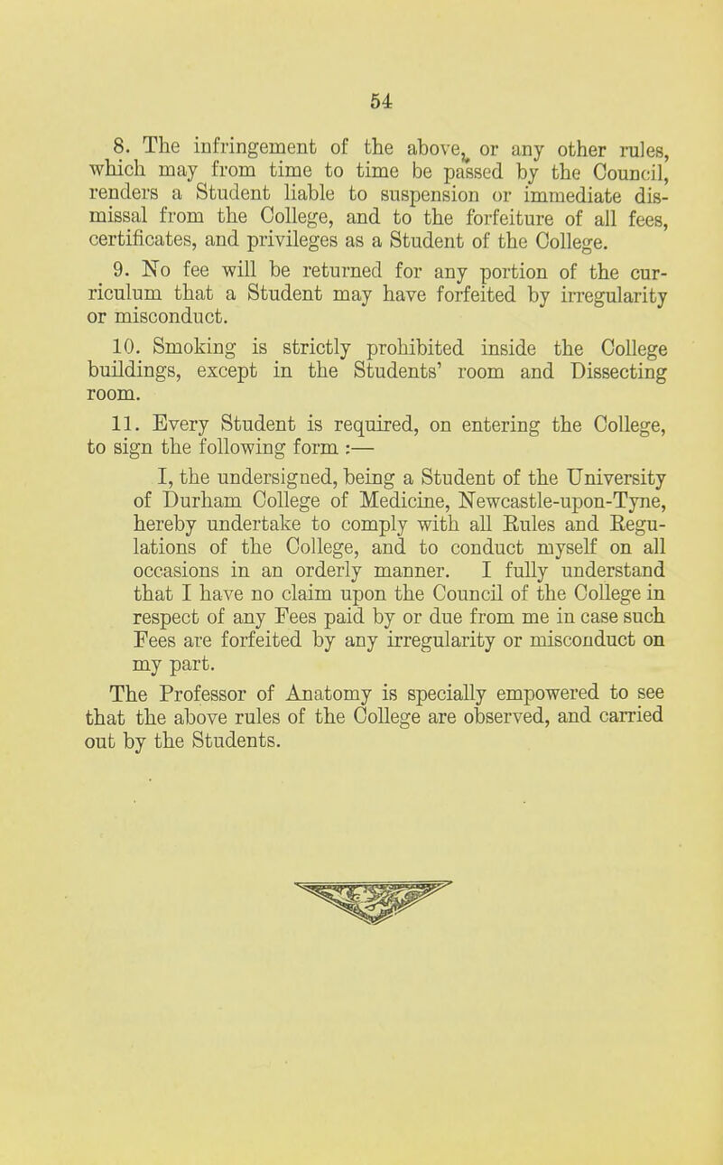 8. The infringement of the abovev or any other rules, which may from time to time be passed by the Council, renders a Student liable to suspension or immediate dis- missal from the College, and to the forfeiture of all fees, certificates, and privileges as a Student of the College. 9. No fee will be returned for any portion of the cur- riculum that a Student may have forfeited by irregularity or misconduct. 10. Smoking is strictly prohibited inside the College buildings, except in the Students' room and Dissecting room. 11. Every Student is required, on entering the College, to sign the following form :— I, the undersigned, being a Student of the University of Durham College of Medicine, Newcastle-upon-Tyne, hereby undertake to comply with all Eules and Regu- lations of the College, and to conduct myself on all occasions in an orderly manner. I fully understand that I have no claim upon the Council of the College in respect of any Fees paid by or due from me in case such Fees are forfeited by any irregularity or misconduct on my part. The Professor of Anatomy is specially empowered to see that the above rules of the College are observed, and carried out by the Students.