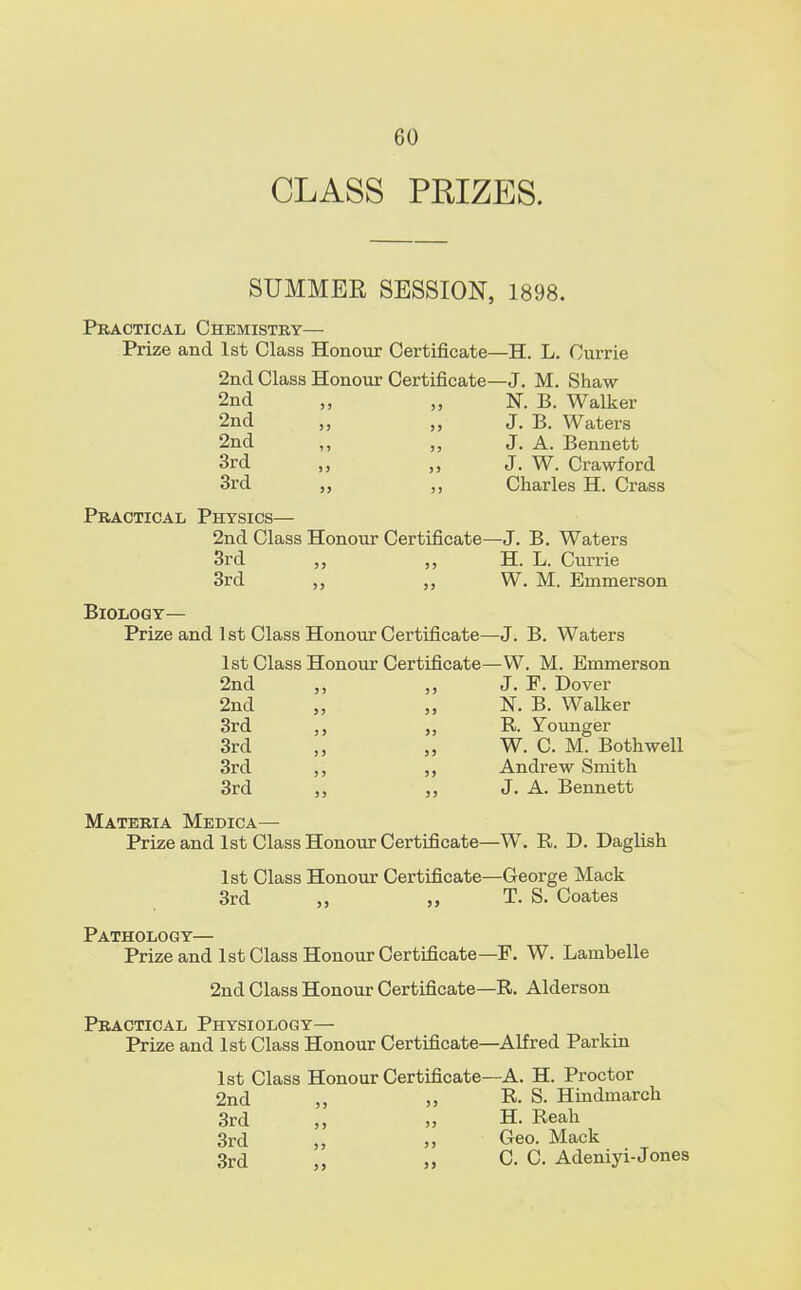 CLASS PRIZES. SUMMEE SESSION, 1898 9 Practical Chemistry— Prize and 1st Class Honour Certificate—H. L. Currie 2nd Class Honour Certificate—J. M. Shaw 2nd „ „ N. B. Walker 2nd „ „ J. B. Waters 2nd ,, „ J. A. Bennett 3rd „ „ J. W. Crawford 3rd Charles H. Crass Practical Physics— 2nd Class Honour Certificate—J. B. Waters 3rd „ „ H. L. Currie 3rd ,, „ W. M. Emmerson Biology— Prize and 1st Class Honour Certificate—J. B. Waters 1st Class Honour Certificate—W. M. Emmerson 2nd „ J. F. Dover 2nd „ N. B. Walker 3rd R. Younger 3rd „ W. C. M. Both well 3rd ,, Andrew Smith 3rd ,, J. A. Bennett Materia Medica— Prize and 1st Class Honour Certificate—W. R. D. Daglish 1st Class Honour Certificate—George Mack 3rd „ „ T. S. Coates Pathology— Prize and 1st Class Honour Certificate—F. W. Lambelle 2nd Class Honour Certificate—R. Alderson Practical Physiology— Prize and 1st Class Honour Certificate—Alfred Parkin 1st Class Honour Certificate—A. H. Proctor 2nd R. S. Hindmarch 3rd ,, „ H. Reah 3rd „ „ Geo. Mack 3rd „ C. C. Adeniyi-Jones