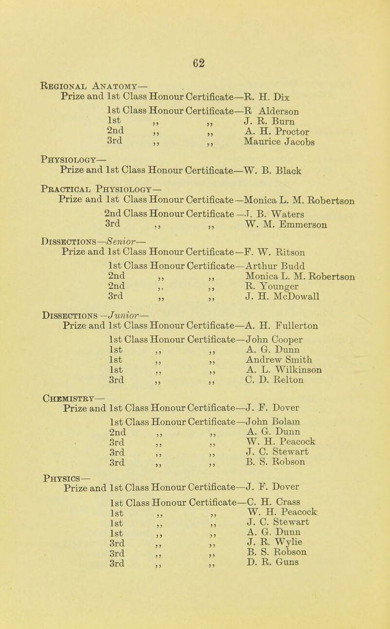 Regional Anatomy— Prize and 1st Class Honour Certificate—R. H. Dix 1st Class Honour Certificate—R Alderson 1st ,, „ J. R. Burn 2nd „ A. H. Proctor 3rd Maurice Jacobs Physiology— Prize and 1st Class Honour Certificate—W. B. Black Practical Physiology— Prize and 1st Class Honour Certificate—Monica L. M. Robertson 2nd Class Honour Certificate—T. B. Waters 3rd ., „ W. M. Emmerson Dissections—Senior— Prize and 1st Class Honour Certificate—P. W. Ritson 1st Class Honour Certificate—Arthur Budd 2nd Monica L. M. Robertson 2nd ,, R. Younger 3rd „ „ J. H. McDowall Dissections —Junior— Prize and 1st Class Honour Certificate—A. H. Fullerton 1st Class Honour Certificate—John Cooper 1st ,, A. G. Dunn 1st ,, ,, Andrew Smith 1st ,, ,, A. L. Wilkinson 3rd „ C. D. Relton Chemistry— Prize and 1st Class Honour Certificate—J. F. Dover 1st Class Honour Certificate—John Bolain 2nd ,, ,, A. G. Dunn 3rd ,, „ W. H. Peacock 3rd ,, ,, J. C. Stewart 3rd „ B. S. Robson Physics— Prize and 1st Class Honour Certificate—J. F. Dover 1st Class Honour Certificate—C. H. Crass 1st ,, W. H. Peacock 1st ,, ,, J- C. Stewart 1st ,, A. G. Dunn 3rd „ „ J. R Wylie 3rd „ B. S. Robson 3rd „ D. R. Guns