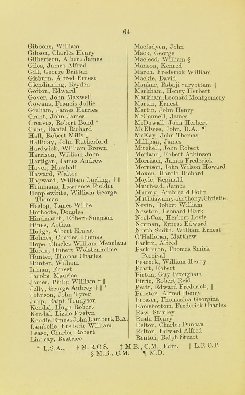 Gibbons, William Gibson, Charles Henry Gilbertson, Albert James Giles, James Alfred- Gill, George Brittan Gisburn, Alfred Ernest Glendinning, Bryden Gofton, Edward Gover, John Maxwell Gowans, Francis Jollie Graham, James Herries Grant, John James Greaves, Robert Bond * Guns, Daniel Richard Hall, Robert Mills % Halliday, John Rutherford Hardwick, William Brown Harrison, William John Hartigan, James Andrew Haver, Marshall Haward, Walter Hayward, William Curling, + || Hemmans, Lawrence Fielder Hepplewhite, William George Thomas Heslop, James Willie Hethcote, Douglas Hindmarch, Robert Simpson Hines, Arthur Hodge, Albert Ernest Holmes, Charles Thomas Hope, Charles William Menelaus Horan, Hubert Wolstenholme Hunter, Thomas Charles Hunter, William Inman, Ernest Jacobs, Maurice James, Philip William t || Jelly, George Aubrey + || * Johnson, John Tyrer Jupp, Ralph Tennyson Kendal, Hugh Robert Kendal, Lizzie Evelyn Kendle,Ernest John Lambert, B. A. Lambelle, Frederic William Lease, Charles Robert Lindsay, Beatrice * L.S.A., + M.R.C.S. % * § M.B., CM Macfadyen, John Mack, George Macleod, William § Manson, Kenred March, Frederick William Mackie, David Mankar, Babaji .-arvottam || Markham, Henry Herbert Markham,Leonard Montgomery Martin, Ernest Martin, John Henry McConnell, James McDowall, John Herbert McElwee, John, B.A., H McKay, John Thomas Milligan, James Mitchell, John Robert Morland, Robert Atkinson Morrison, James Frederick Morrison, John Wilson Howard Moxon, Harold Richard Moyle, Reginald Muirhead, James Murray, Archibald Colin Muthuswamy-Anthony,Christie Nevin, Robert William Newton, Leonard Clark Noel-Cox, Herbert Lovis Norman, Ernest Edward North-Smith, William Ernest O'Halloran, Matthew Parkin, Alfred Parkinson, Thomas Smirk Percival Peacock, William Henry Peart, Robert Picton, Guy Brougham Pirrie, Robert Reid Pratt, Edward Frederick, || Proctor, Alfred Henry Prosser, Thomasina Georgina Ramsbottom, Frederick Charles Raw, Stanley Reah, Henry Relton, Charles Duncan Relton, Edward Alfred Ren ton, Ralph Stuart B., CM., Edin. || L.R.C.P. f M.D.