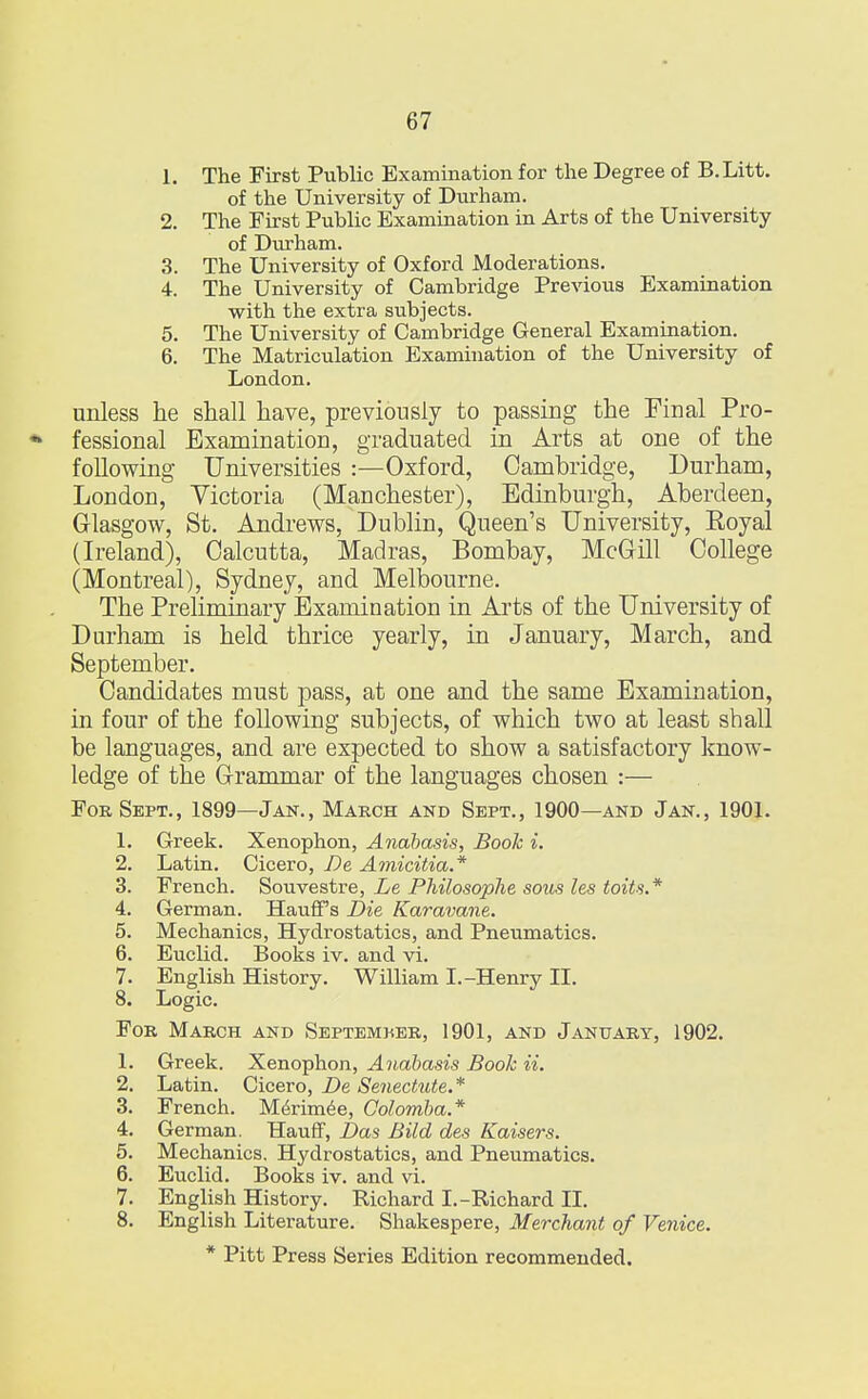 1. The First Public Examination for the Degree of B.Litt. of the University of Durham. 2. The First Public Examination in Arts of the University of Durham. 3. The University of Oxford Moderations. 4. The University of Cambridge Previous Examination with the extra subjects. 5. The University of Cambridge General Examination. 6. The Matriculation Examination of the University of London. unless he shall have, previously to passing the Final Pro- * fessional Examination, graduated in Arts at one of the following Universities :—Oxford, Cambridge, Durham, London, Victoria (Manchester), Edinburgh, Aberdeen, Glasgow, St. Andrews, Dublin, Queen's University, Royal (Ireland), Calcutta, Madras, Bombay, McGill College (Montreal), Sydney, and Melbourne. The Preliminary Examination in Arts of the University of Durham is held thrice yearly, in January, March, and September. Candidates must pass, at one and the same Examination, in four of the following subjects, of which two at least shall be languages, and are expected to show a satisfactory know- ledge of the Grammar of the languages chosen :— For Sept., 1899—Jan., March and Sept., 1900—and Jan., 1901. 1. Greek. Xenophon, Anabasis, Book i. 2. Latin. Cicero, De Amicitia* 3. French. Souvestre, Le Philosophe sous les toits.* 4. German. Hauff's Die Karavane. 5. Mechanics, Hydrostatics, and Pneumatics. 6. Euclid. Books iv. and vi. 7. English History. William I.-Henry II. 8. Logic. For March and September, 1901, and January, 1902. 1. Greek. Xenophon, Anabasis Book ii. 2. Latin. Cicero, De Senectute.* 3. French. Merimee, Colomba.* 4. German. Hauff, Das Bild des Kaisers. 5. Mechanics. Hydrostatics, and Pneumatics. 6. Euclid. Books iv. and vi. 7. English History. Richard I.-Richard II. 8. English Literature. Shakespere, Merchant of Venice. * Pitt Press Series Edition recommended.