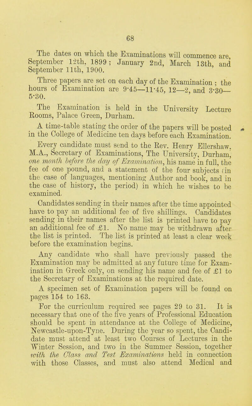 The dates on which the Examinations will commence are September 12th, 1899; January 2nd, March 13th and September 11th, 1900. Three papers are set on each day of the Examination ; the hours of Examination are 9*45—11-45, 12—2 and 3-30— 5-30. The Examination is held in the University Lecture Eooms, Palace Green, Durham. A time-table stating the order of the papers will be posted - in the College of Medicine ten days before each Examination. Every candidate must send to the Rev. Henry Ellershaw. M.A., Secretary of Examinations, The University, Durham^ one month before the day of Examination, his name in full, the fee of one pound, and a statement of the four subjects (in the case of languages, mentioning Author and book, and in the case of history, the period) in which he wishes to be examined. Candidates sending in their names after the time appointed have to pay an additional fee of five shillings. Candidates sending in their names after the list is printed have to pay an additional fee of £1. No name may be withdrawn after the list is printed. The list is printed at least a clear week before the examination begins. Any candidate who shall have previously passed the Examination may be admitted at any future time for Exam- ination in Greek only, on sending his name and fee of £1 to the Secretary of Examinations at the required date. A specimen set of Examination papers will be found on pages 154 to 163. For the curriculum required see pages 29 to 31. It is necessary that one of the five years of Professional Education should be spent in attendance at the College of Medicine, Newcastle-upon-Tyne. During the year so spent, the Candi- date must attend at least two Courses of Lectures in the Winter Session, and two in the Summer Session, together with the Class and Test Examinations held in connection with those Classes, and must also attend Medical and