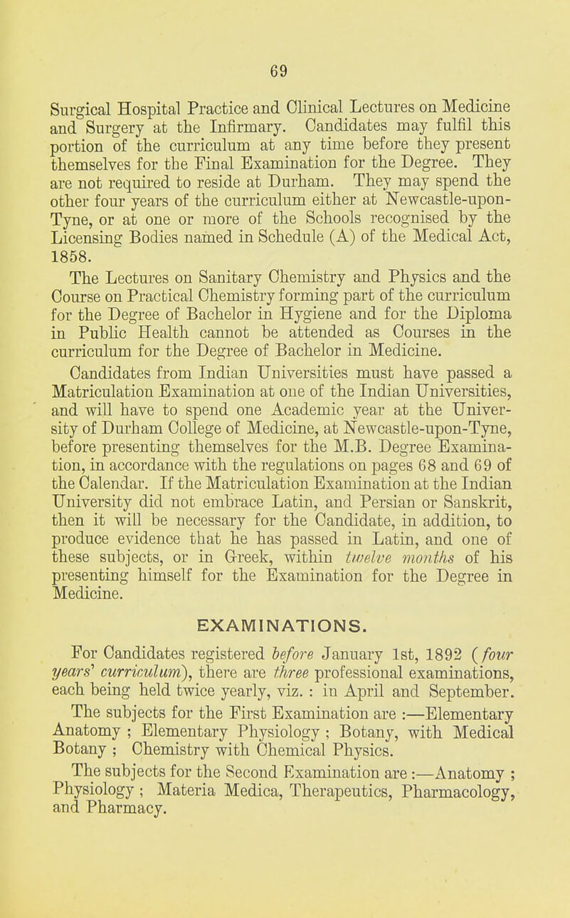 Surgical Hospital Practice and Clinical Lectures on Medicine and Surgery at the Infirmary. Candidates may fulfil this portion of the curriculum at any time before they present themselves for the Final Examination for the Degree. They are not required to reside at Durham. They may spend the other four years of the curriculum either at Newcastle-upon- Tyne, or at one or more of the Schools recognised by the Licensing Bodies named in Schedule (A) of the Medical Act, 1858. The Lectures on Sanitary Chemistry and Physics and the Course on Practical Chemistry forming part of the curriculum for the Degree of Bachelor in Hygiene and for the Diploma in Public Health cannot be attended as Courses in the curriculum for the Degree of Bachelor in Medicine. Candidates from Indian Universities must have passed a Matriculation Examination at one of the Indian Universities, and will have to spend one Academic year at the Univer- sity of Durham College of Medicine, at Newcastle-upon-Tyne, before presenting themselves for the M.B. Degree Examina- tion, in accordance with the regulations on pages 68 and 69 of the Calendar. If the Matriculation Examination at the Indian University did not embrace Latin, and Persian or Sanskrit, then it will be necessary for the Candidate, in addition, to produce evidence that he has passed in Latin, and one of these subjects, or in Greek, within twelve months of his presenting himself for the Examination for the Degree in Medicine. EXAMINATIONS. For Candidates registered before January 1st, 1892 (four years' curriculum), there are three professional examinations, each being held twice yearly, viz. : in April and September. The subjects for the First Examination are :—Elementary Anatomy ; Elementary Physiology ; Botany, with Medical Botany ; Chemistry with Chemical Physics. The subjects for the Second Examination are :—Anatomy ; Physiology ; Materia Medica, Therapeutics, Pharmacology, and Pharmacy.