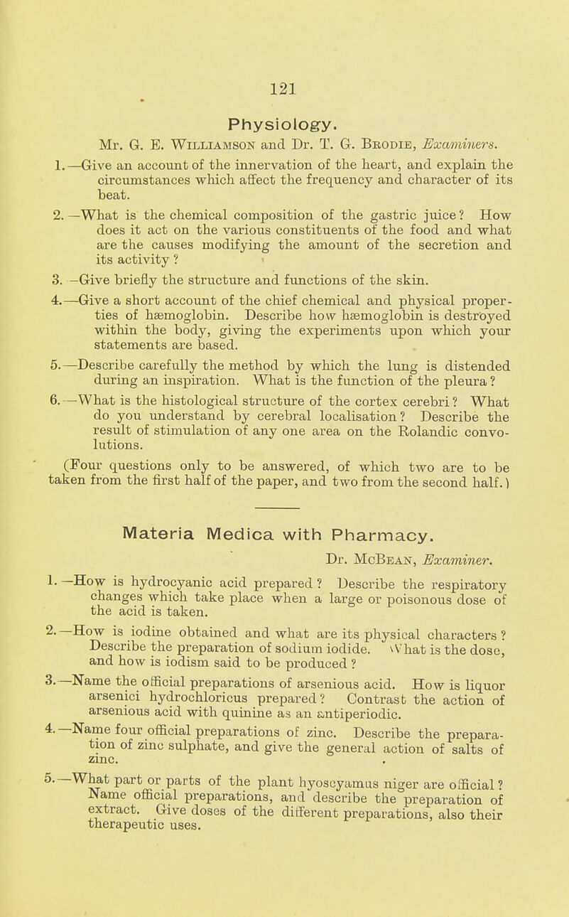 Physiology. Mr. G. E. Williamson and Dr. T. G. Bbodie, Examiners. 1. —Give an account of the innervation of the heart, and explain the circumstances which affect the frequency and character of its beat. 2. —What is the chemical composition of the gastric juice ? How does it act on the various constituents of the food and what are the causes modifying the amount of the secretion and its activity ? 3. -Give briefly the structure and functions of the skin. 4. —Give a short account of the chief chemical and physical proper- ties of haemoglobin. Describe how haemoglobin is destroyed within the body, giving the experiments upon which your statements are based. 5. —Describe carefully the method by which the lung is distended during an inspiration. What is the function of the pleura ? 6. —What is the histological structure of the cortex cerebri ? What do you understand by cerebral localisation? Describe the result of stimulation of any one area on the Rolandic convo- lutions. (Four questions only to be answered, of which two are to be taken from the first half of the paper, and two from the second half.) Materia Medica with Pharmacy. Dr. McBean, Examiner. 1.—How is hydrocyanic acid prepared? Describe the respiratory changes which take place when a large or poisonous dose of the acid is taken. 2- —How is iodine obtained and what are its physical characters ? Describe the preparation of sodium iodide. vVhat is the dose, and how is iodism said to be produced ? 3. —Name the official preparations of arsenious acid. How is liquor arsenici hydrochloricus prepared? Contrast the action of arsenious acid with quinine as an antiperiodic. 4. —Name four official preparations of zinc. Describe the prepara- tion of zinc sulphate, and give the general action of salts of zinc. 5. —What part or parts of the plant hyoscyamus niger are official ? Name official preparations, and describe the preparation of extract. Give doses of the different preparations, also their therapeutic uses.