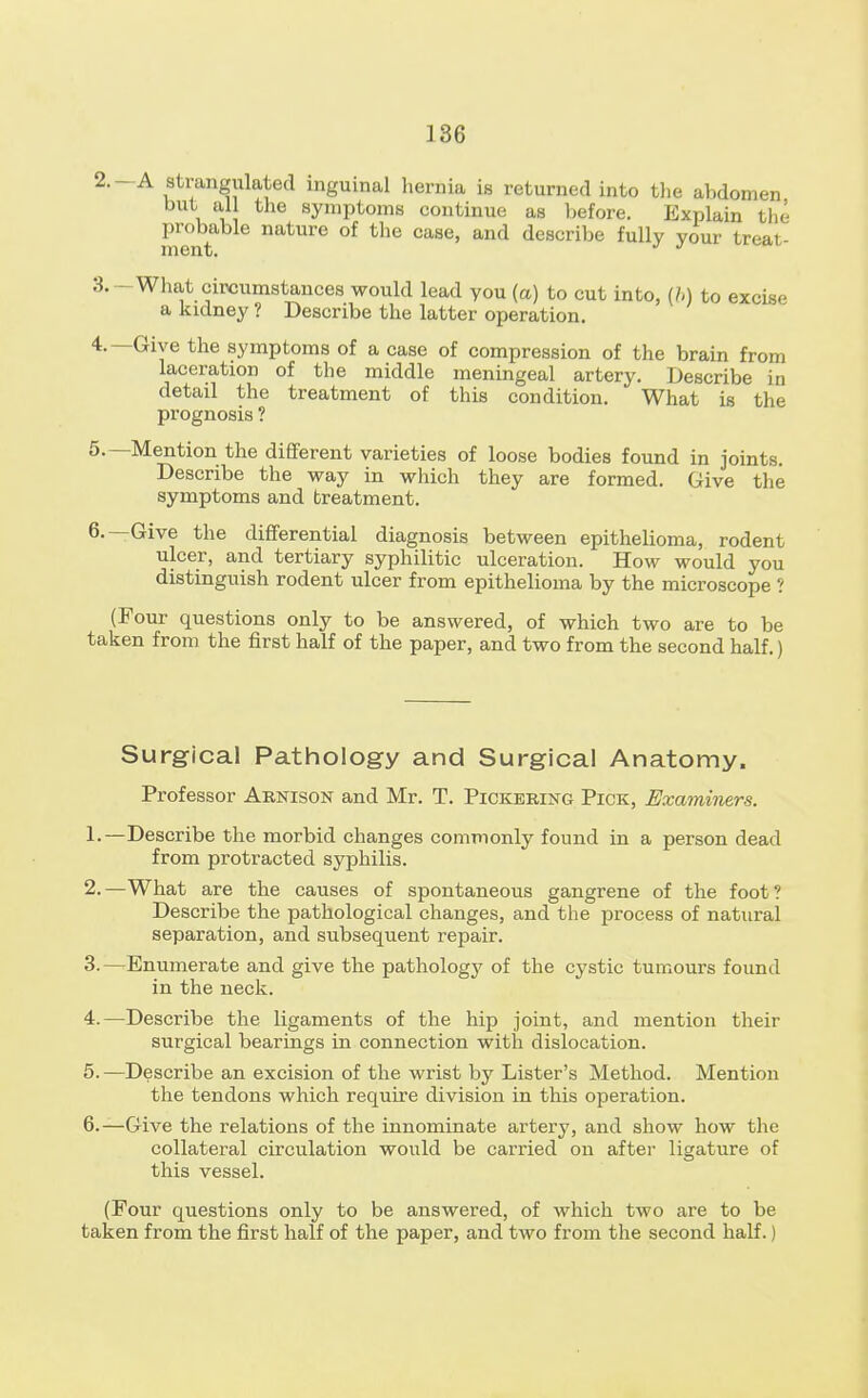 2. -A strangulated inguinal hernia is returned into the abdomen but all the symptoms continue as before. Explain the probable nature of the case, and describe fully your treat- ment. J J 3. -What circumstances would lead you (a) to cut into, (b) to excise a kidney ? Describe the latter operation. 4. —Give the symptoms of a case of compression of the brain from laceration of the middle meningeal artery. Describe in detail the treatment of this condition. What is the prognosis ? 5. —Mention the different varieties of loose bodies found in joints. Describe the way in which they are formed. Give the symptoms and treatment. 6. —Give the differential diagnosis between epithelioma, rodent ulcer, and tertiary syphilitic ulceration. How would you distinguish rodent ulcer from epithelioma by the microscope ? (Four questions only to be answered, of which two are to be taken from the first half of the paper, and two from the second half.) Surgical Pathology and Surgical Anatomy. Professor Arnison and Mr. T. Pickering Pick, Examiners. 1. —Describe the morbid changes commonly found in a person dead from protracted syphilis. 2. —What are the causes of spontaneous gangrene of the foot? Describe the pathological changes, and the process of natural separation, and subsequent repair. 3. —Enumerate and give the pathology of the cystic tumours found in the neck. 4. —Describe the ligaments of the hip joint, and mention their surgical bearings in connection with dislocation. 5. —Describe an excision of the wrist by Lister's Method. Mention the tendons which require division in this operation. 6. —Give the relations of the innominate artery, and show how the collateral circulation would be carried on after ligature of this vessel. (Four questions only to be answered, of which two are to be taken from the first half of the paper, and two from the second half.)