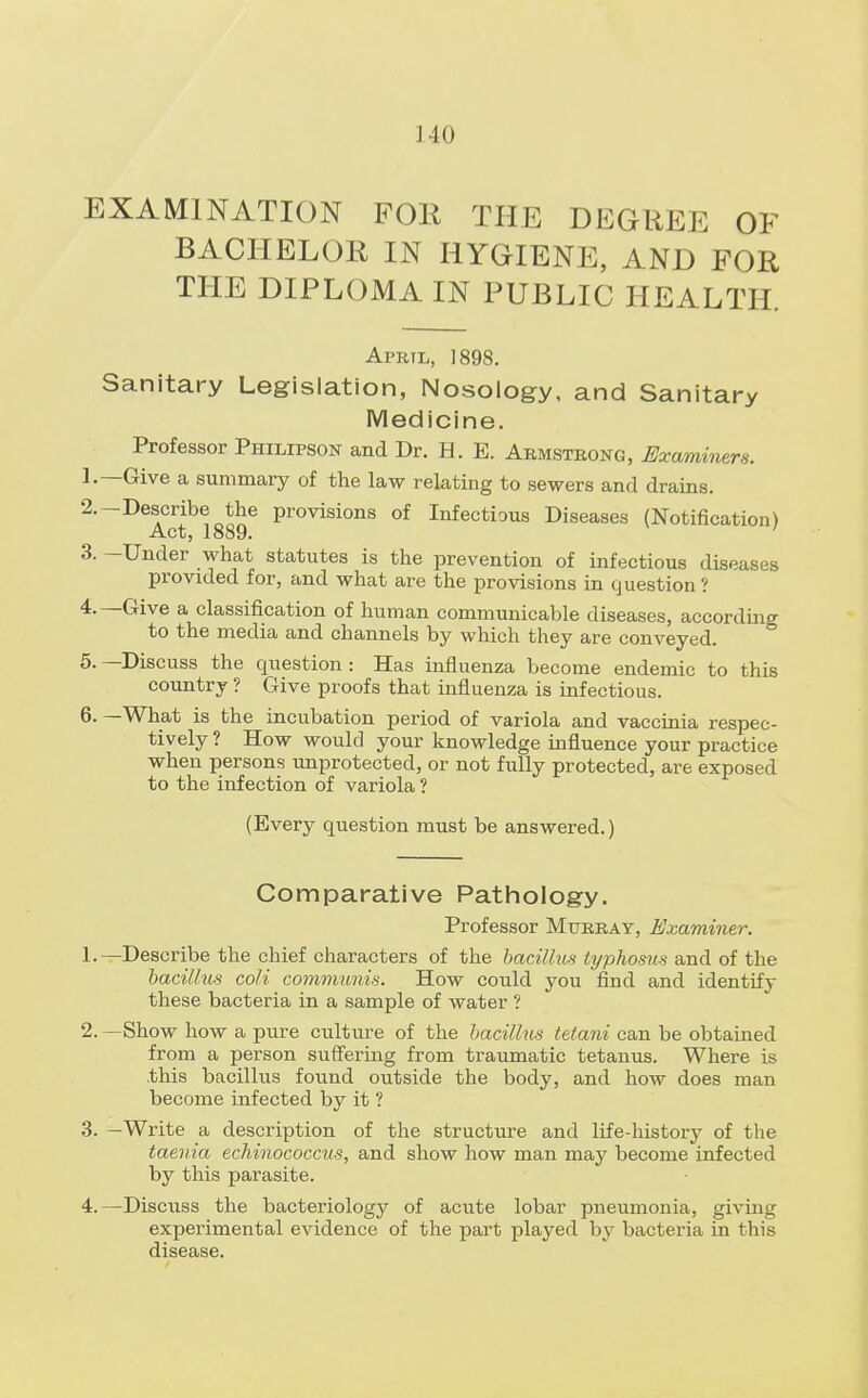 EXAMINATION FOE THE DEGREE OF BACHELOR IN HYGIENE, AND FOR THE DIPLOMA IN PUBLIC HEALTH. Aprtl, 1898. Sanitary Legislation, Nosology, and Sanitary Medicine. Professor Philipson and Dr. H. E. Armstrong, Examiners. 1. —Give a summary of the law relating to sewers and drains. 2. -Describe the provisions of Infectious Diseases (Notification) 3. -Under what statutes is the prevention of infectious diseases provided for, and what are the provisions in question ? 4. —Give a classification of human communicable diseases, according to the media and channels by which they are conveyed. 5. —Discuss the question : Has influenza become endemic to this country ? Give proofs that influenza is infectious. 6. —What is the incubation period of variola and vaccinia respec- tively ? How would your knowledge influence your practice when persons unprotected, or not fully protected, are exposed to the infection of variola ? (Every question must be answered.) Comparative Pathology. Professor Murray, Examiner. 1. —Describe the chief characters of the bacillus typhosus and of the bacillus coli communis. How could you find and identify these bacteria in a sample of water ? 2. —Show how a pure culture of the bacillus tetani can be obtained from a person suffering from traumatic tetanus. Where is .this bacillus found outside the body, and how does man become infected by it ? 3. -Write a description of the structure and life-history of the taenia echinococcus, and show how man may become infected by this parasite. 4. —Discuss the bacteriology of acute lobar pneumonia, giving experimental evidence of the part played by bacteria in this disease.