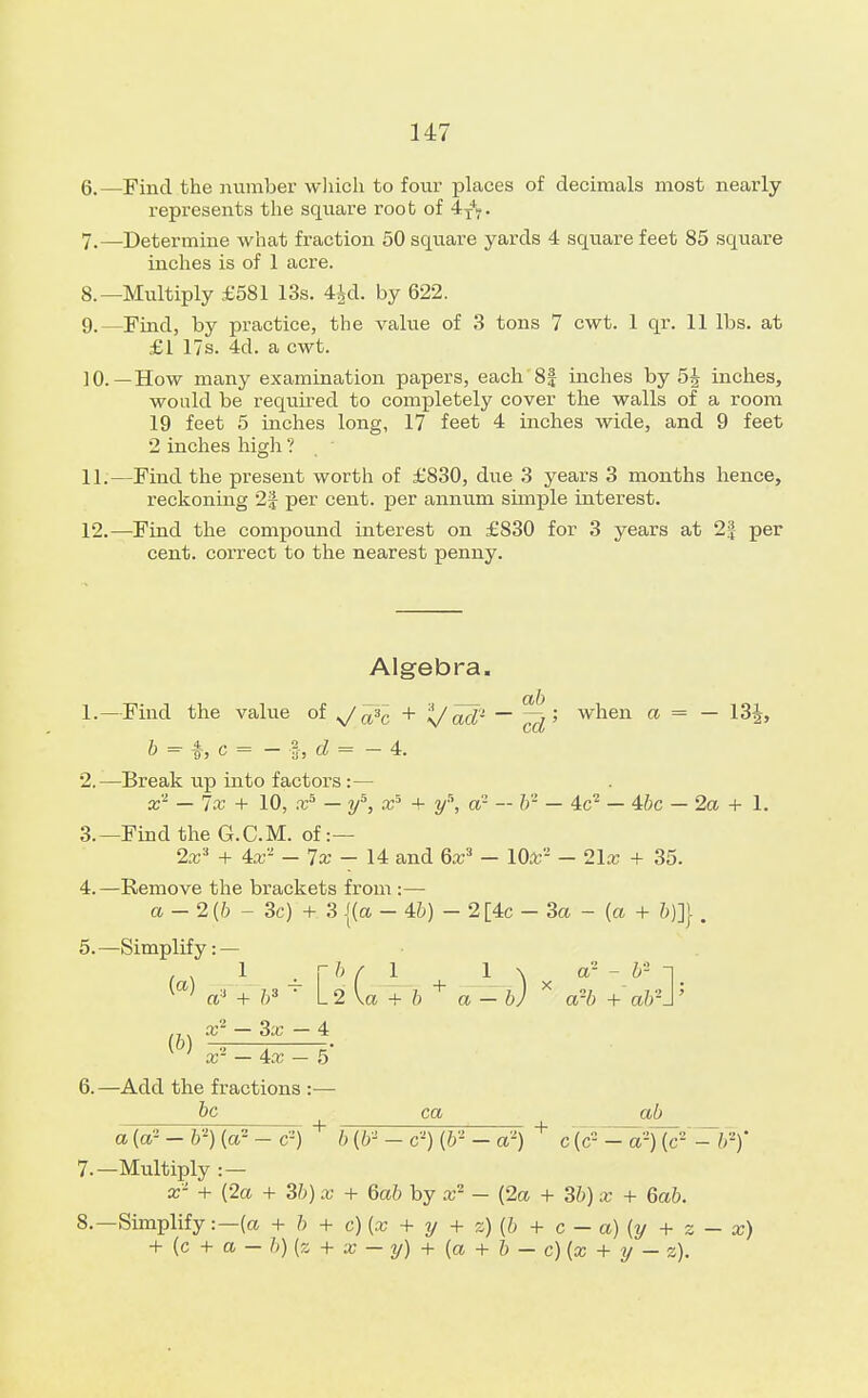 6. —Find the number which to four places of decimals most nearly represents the square root of 4T+T. 7. —Determine what fraction 50 square yards 4 square feet 85 square inches is of 1 acre. 8. —Multiply £581 13s. 4£d. by 622. 9. —Find, by practice, the vahie of 3 tons 7 cwt. 1 qr. 11 lbs. at £1 17s. 4d. a cwt. 10. —How many examination papers, each 81 inches by 5^ inches, would be required to completely cover the walls of a room 19 feet 5 inches long, 17 feet 4 inches wide, and 9 feet 2 inches high ? 11. —Find the present worth of £830, due 3 years 3 months hence, reckoning 2| per cent, per annum simple interest. 12. —Find the compound interest on £830 for 3 years at 2| per cent, correct to the nearest penny. Algebra. 1. —Find the value of ^/^c + t/ad- ~~ ^5 when a = — 13J, b = c = - z, d = - 4. 2. —Break up into factors :— x2 — lx + 10, Xs — if, x* + ys, a — lr — 4c2 — Abe — 2a + 1. 3. —Find the G.C.M. of:— 2x'i + 4ar' — lx — 14 and 6x3 — 10fc2 — 2\x + 35. 4. —Remove the brackets from :— a - 2(6 - 3c) + 3 {(a - 46) - 2 [4c - 3a - (a + &)]} . 5. —Simplify: — W a' + b* • L2 \a + b a - b) * a?b + ab2!' .,. 4 W x* _ 4x - 5' 6. —Add the fractions :— be ca ab a(a2-V) (a--c-) + b (6- - c2) (6* - a') + c (c2 - a^~¥)' 7. —Multiply : — x- + {2a + 36) x + Gab by x2 - (2a + 36) x + 6ab. 8. —Simplify:—(a + 6 + c) (x + y + z) (6 + c - a) (y + z - x) + (c + a - 6) (z + x - y) + (a + b — c){x + y - z).