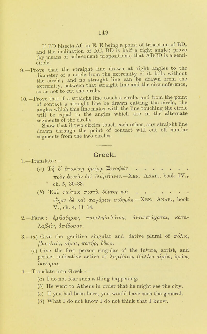 If BD bisects AO in E, E being a point of trisection of BD, and the inclination of AC, BD is half a right angle; prove (by means of subsecpient propositions) that ABCD is a semi- circle. 9 —Prove that the straight line drawn at right angles to the diameter of a circle from the extremity of it, falls without the circle ; and no straight line can be drawn from the extremity, between that straight line and the circumference, so as not to cut the circle. 10. —Prove that if a straight line touch a circle, and from the point of contact a straight line be drawn cutting the circle, the angles which this line makes with the line touching the circle will be equal to the angles which are in the alternate segments of the circle. Show that if two circles touch each other, any straight line drawn through the point of contact will cut off similar segments from the two circles. Greek. 1. —Translate :— (_//) Trj 6° kirLovo-y rj/xepa Eevoc/)£v 7rpos iavrov aei €Aa/x/3avev.—Xen. Anab., book IV., ch. 5, 30-33. (It) 'E7U TOVTOLS TTMTTa §6Vt£S /cat et)(ov 8e /cat crayapets criS^pas.—Xen. Anab., book V., ch. 4, 11-14. 2. —Parse:—i[xf3aLr]fxev, irapeX^XvOoTa^, ctvTtTeTa^aTat, /cara- Xafielv, aive&ocrav. 3. —(a) Give the genitive singular and dative plural of 7roAts, fiaoiXevs, /cepas, Trarrjp, vSutp. (h) Give the first person singular of the future, aorist, and perfect indicative active of Xap-fiavw, ySaXXw aipew, bpdwy LKveo/xaL 4. —Translate into Greek :— (a) I do not fear such a thing happening. (b) He went to Athens in order that he might see the city. (c) If you had been here, you would have seen the general. (d) What I do not know I do not think that I know.