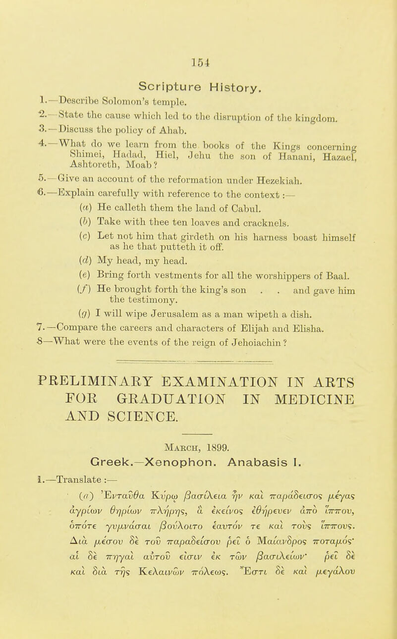 15 1 Scripture History. 1.—Describe Solomon's temple. ■2.—State the cause which led to the disruption of the kingdom. 3. —Discuss the policy of Ahab. 4. —What do we learn from the books of the Kings concerning Shimei, Hadad, Hiel, Jehu the son of Hanani, HazaeL Ashtoreth, Moab? 5. — Give an account of the reformation under Hezekiah. —Explain carefully with reference to the context :— (a) He calleth them the land of Cabul. (b) Take with thee ten loaves and cracknels. (c) Let not him that girdeth on his harness boast himself as he that putteth it off. (d) My head, my head. (e) Bring forth vestments for all the worshippers of Baal. (/) He brought forth the king's son . . and gave him the testimony. (g) I will wipe Jerusalem as a man wipeth a dish. 7. —Compare the careers and characters of Elijah and Elisha. ■8—What were the events of the reign of Jehoiachin ? PRELIMINARY EXAMINATION IN ARTS FOR GRADUATION IN MEDICINE AND SCIENCE. March, 1899. Greek.— Xenophon. Anabasis I. 1.—Translate :— (a) 'EvraD^a Kupco /3a<rtXeia rjv kcli 7rapaSeto~os //.eyas dyptcoy Orjp[(i)v TrXrjprjs, a eKet'vos Wr/pevev airo lttttov, ott6t€ yvjxvdaaL /SovXolto iavrov re ko.1 tows lttttov;. Ata fxecrov Se tov 7rapaSeto~ou pel 6 MatWSpos TroTa/AOS' at Se TTiqyaX avrov etcrtv Ik twv /3ao-tAe<W' pet Se Kat Sta. T?ys KeAau/wF 7roAea)9. Ecrrt Se Kail fieydXov