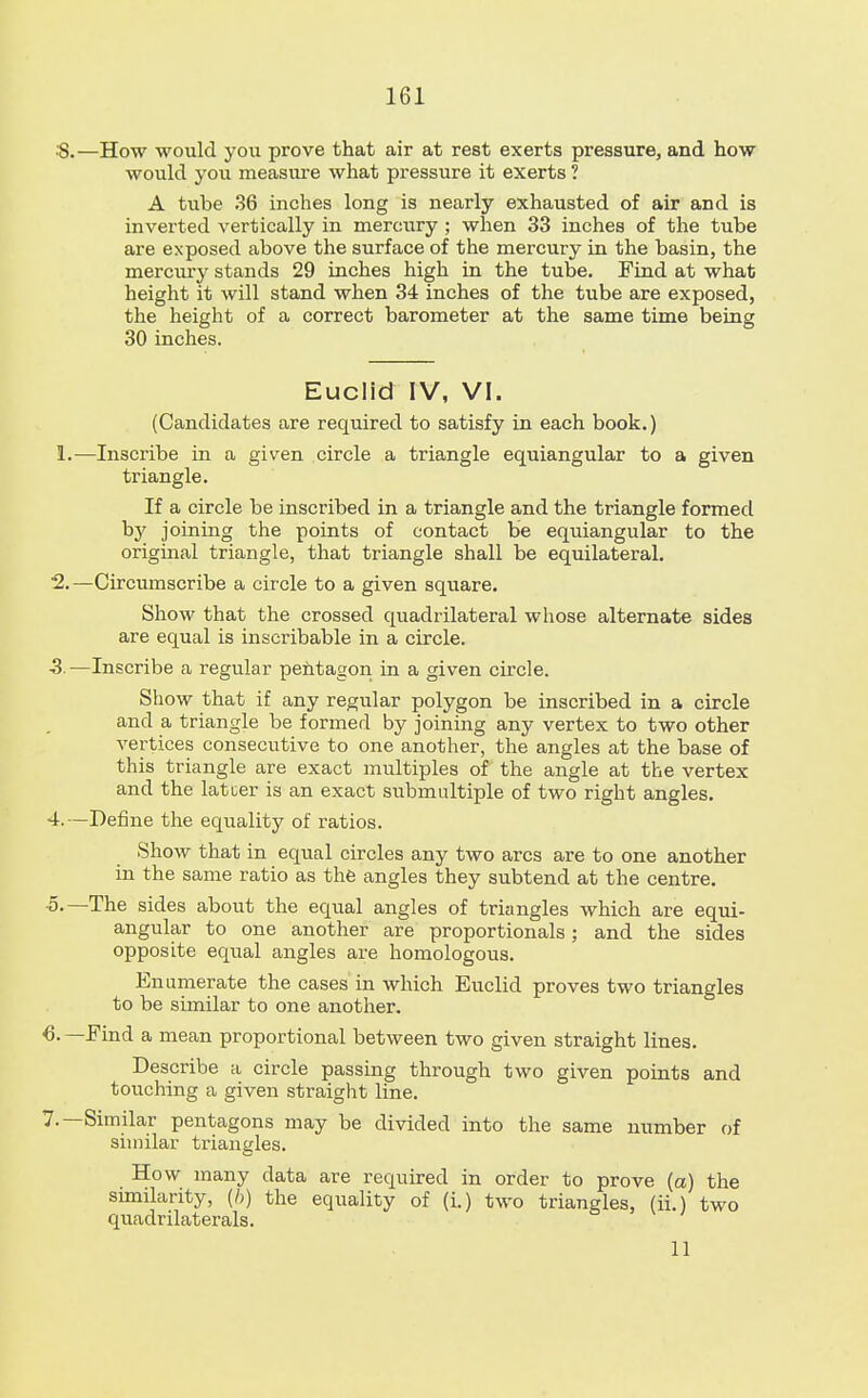 161 —How would you prove that air at rest exerts pressure, and how would you measure what pressure it exerts ? A tube 36 inches long is nearly exhausted of air and is inverted vertically in mercury ; when 33 inches of the tube are exposed above the surface of the mercury in the basin, the mercury stands 29 inches high in the tube. Find at what height it will stand when 34 inches of the tube are exposed, the height of a correct barometer at the same time being 30 inches. Euclid IV, VI. (Candidates are required to satisfy in each book.) —Inscribe in a given circle a triangle equiangular to a given triangle. If a circle be inscribed in a triangle and the triangle formed by joining the points of contact be equiangular to the original triangle, that triangle shall be equilateral. -Circumscribe a circle to a given square. Show that the crossed quadrilateral whose alternate sides are equal is inscribable in a circle. -Inscribe a regular pentagon in a given circle. Show that if any regular polygon be inscribed in a circle and a triangle be formed by joining any vertex to two other vertices consecutive to one another, the angles at the base of this triangle are exact multiples of the angle at the vertex and the latter is an exact submultiple of two right angles. Define the equality of ratios. Show that in equal circles any two arcs are to one another in the same ratio as the angles they subtend at the centre. The sides about the equal angles of triangles which are equi- angular to one another are proportionals; and the sides opposite equal angles are homologous. Enumerate the cases in which Euclid proves two triangles to be similar to one another. Find a mean proportional between two given straight lines. Describe a circle passing through two given points and touching a given straight line. Similar pentagons may be divided into the same number of similar triangles. How many data are required in order to prove (a) the sunilarity, (ft) the equality of (i.) two triangles, (ii.) two quadrilaterals.