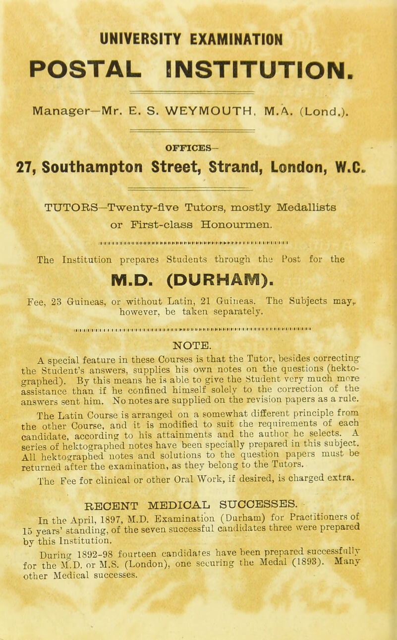 UNIVERSITY EXAMINATION POSTAL INSTITUTION Manager-Mr. E. S. WEYMOUTH, M.A. (Lond.). OFFICES 27, Southampton Street, Strand, London, W.C» TUTORS—Twenty-five Tutors, mostly Medallists or First-class Honourrrien. The Institution prepares Students through the Post for the M.D. (DURHAM). Fee, 23 Guineas, or without Latin, 21 Guineas. The Subjects may,, however, be taken separately. NOTE. A special feature in these Courses is that the Tutor, besides correcting the Student's answers, supplies his own notes on the questions (hekto- graphed). By this means he is able to give the Student very much more assistance than if he confined himself solely to the correction of the answers sent him. No notes are supplied on the revision papers as a rule. The Latin Course is arranged on a somewhat different principle from the other Course, and it is modified to suit the requirements of each candidate, according to his attainments and the author he selects. A series of hektographed notes have been specially prepared in this subject. All hektographed notes and solutions to the question papers must be returned after the examination, as they belong to the Tutors. The Fee for clinical or other Oral Work, if desired, is charged extra. RECENT MEDICAL, SUCCESSES. In the April, 1897, M.D. Examination (Durham) for Practitioners of 15 years' standing, of the seven successful candidates three were prepared by this Institution. Durino- 1892-98 fourteen candidates have been prepared successfully for the M.D. or M.S. (London), one securing the Medal (1893). Many other Medical successes.