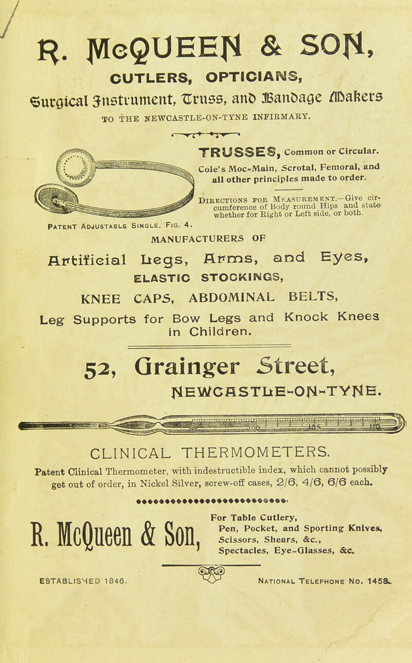 / CUTLERS, OPTICIANS, Surgical -Jnstuument, ZTruss, ant> Banfcage Rafters TO THE NEWCASTLE-ON-TYNE INFIRMARY. TRUSSES, Common or Circular. Cole's Moc-Main, Scrotal, Femoral, and all other principles made to order. Directions fob Measurement.—Give cir- cumference of Body round Hips and state- whether for Right or Left side, or both. Patent Adjustable Single. Fig. 4. MANUFACTURERS OF Rirfcifieial Ltegs, Arms, and Eyes, ELASTIC STOCKINGS, KNEE CAPS, ABDOMINAL BELTS, Leg Supports for Bow Legs and Knock Knees in Children. 52, Grainger Street, flEWCHSTLlE-Ori«TY^E. CLINICAL THERMOMETERS. Patent Clinical Thermometer, with indestructible index, which cannot possibly get out of order, in Nickel Silver, screw-off cases, 2/6, 4/6, 6/6 each. R. McQueen & Son For Table Cutlery, Pen, Pocket, and Sporting Knives, . Scissors, Shears, &c, ' Spectacles, Eye-Qlasses, &c. ESTABLISHED 1846. National Telephone No. 1458*.