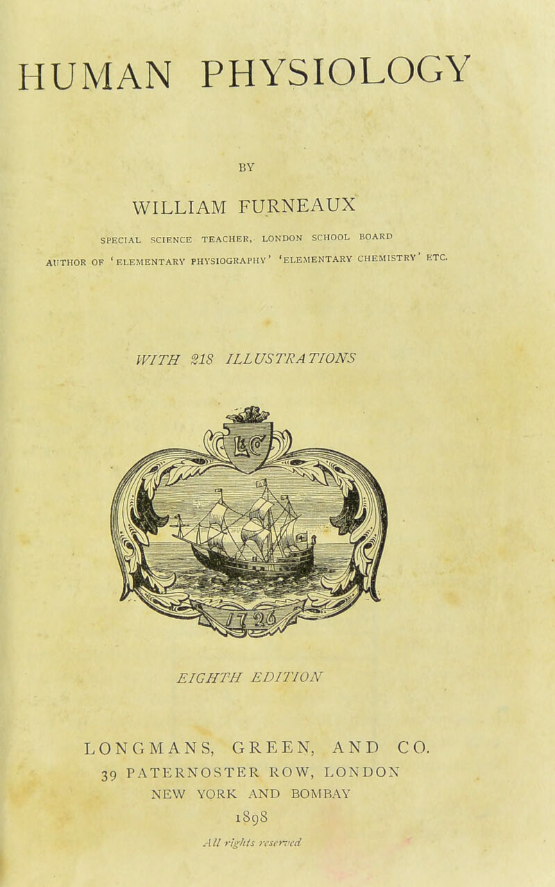 UMAN PHYSIOLOGY BY WILLIAM FURNEAUX SPECIAL SCIENCE TEACHEH, LONDON SCHOOL HOARD AtlTHOR OF 'elementary PHYSIOGRAPHY' 'ELEMENTARY CHEMISTRY' E' WITH 218 ILLUSTRATIONS EIGHTH EDITION LONGMANS, GREEN, AND CO. 39 PATERNOSTER ROW, LONDON NEW YORK AND BOMBAY 1898 All rights rvseii<cd