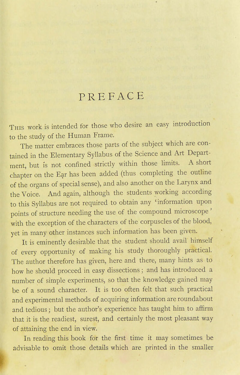 PREFACE This work is intended for those who desire an easy introduction to the study of the Human Frame. The matter embraces those parts of the subject which are con- tained in the Elementary Syllabus of the Science and Art Depart- ment, but IS not confined strictly within those limits. A short chapter on the Ear has been added (thus completing the outline of the organs of special sense), and also another on the Larynx and the Voice. And again, although the students working according to this Syllabus are not required to obtain any 'information upon points of structure needing the use of the compound microscope ' with the exception of the characters of the corpuscles of the blood, yet in many other instances such information has been given. It is eminently desirable that the student should avail himself of every opportunity of making his study thoroughly practical. The author therefore has given, here and there, many hints as to how he should proceed in easy dissections; and has introduced a number of simple experiments, so that the knowledge gained may be of a sound character. It is too often felt that such practical and experimental methods of acquiring information are roundabout and tedious; but the author's experience has taught him to affirm that it is the readiest, surest, and certainly the most pleasant way of attaining the end in view. In reading this book for the first time it may sometimes be advisable to omit those details which are printed in the smaller