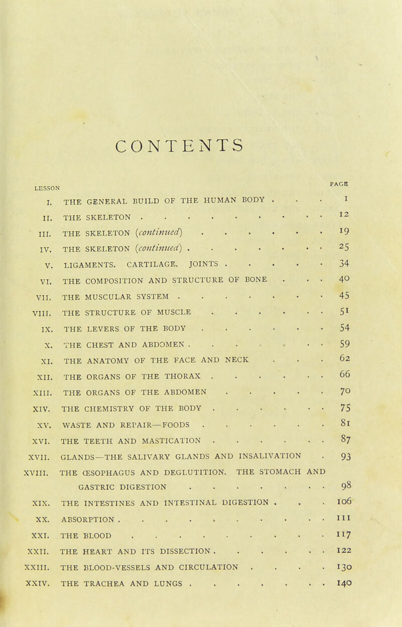 CONTENTS LESSON •''^'^ I. THE GENERAL BUILD OF THE HUMAN BODY ... I II. THE SKELETON '2 III. THE SKELETON {continued) 19 IV. THE SKELETON {continiieci) ..... . . 25 V. LIGAMENTS. CARTILAGE. JOINTS 34 VI. THE COMPOSITION AND .STRUCTURE OF BONE . . . 40 VII. THE MUSCULAR SYSTEM 45 VIII. THE STRUCTURE OF MUSCLE 5^ IX. THE LEVERS OF THE BODY 54 X. THE CHEST AND ABDOMEN . . . - • • 59 XI. THE ANATOMY OF THE FACE AND NECK ... 62 XII. THE ORGANS OF THE THORAX 66 XIII. THE ORGANS OF THE ABDOMEN 7° XIV. THE CHEMISTRY OF THE BODY 75 XV. WASTE AND REPAIR—FOODS 81 XVI. THE TEETH AND MASTICATION . . . . . . 87 XVII. GLANDS—THE SALIVARY GLANDS AND INSALIVATION . 93 XVIII. THE CESOPHAGUS AND DEGLUTITION. THE STOMACH AND GASTRIC DIGESTION 9^ XIX. THE INTESTINES AND INTESTINAL DIGESTION . . . I06 XX. ABSORPTION . . . . HI XXI. THE BLOOD 117 XXII. THE HEART AND ITS DISSECTION 122 XXIII. THE BLOOD-VESSELS AND CIRCULATION . . . • I30 XXIV. THE TRACHEA AND LUNGS I40