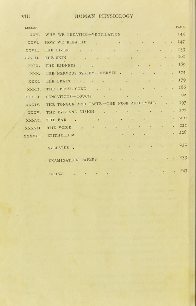 LESSON PAGE XXV. WHY WR HREATIIK—VRNTIl.ATION .... I45 XXVI. now WE UREATIIE 147 XXVII. THE LIVER . • . . • • 153 XXVJII. THE SKIN '61 XXIX. THE KIDNEYS ... '69 XXX. 'IHE NERVOUS SYSTEM —NERVES '74 XXXI. THE BRAIN 179 XXXII. THE SriNAI, CORD 1^6 XXXIII. SENSATIONS—TOUCH '92 XXXIV. THE TONGUE AND TASTE—THE NOSE AND SMELL , . 197 XXXV. THE EYE AND VISION 202 X.XXVI. THE EAR . . r ' • 222 XXXVII. THE VOICE ': ' ' . 226 XXXVni. EPITHELIUM ' SYLLABUS ^ EXAMINATION. PAPERS