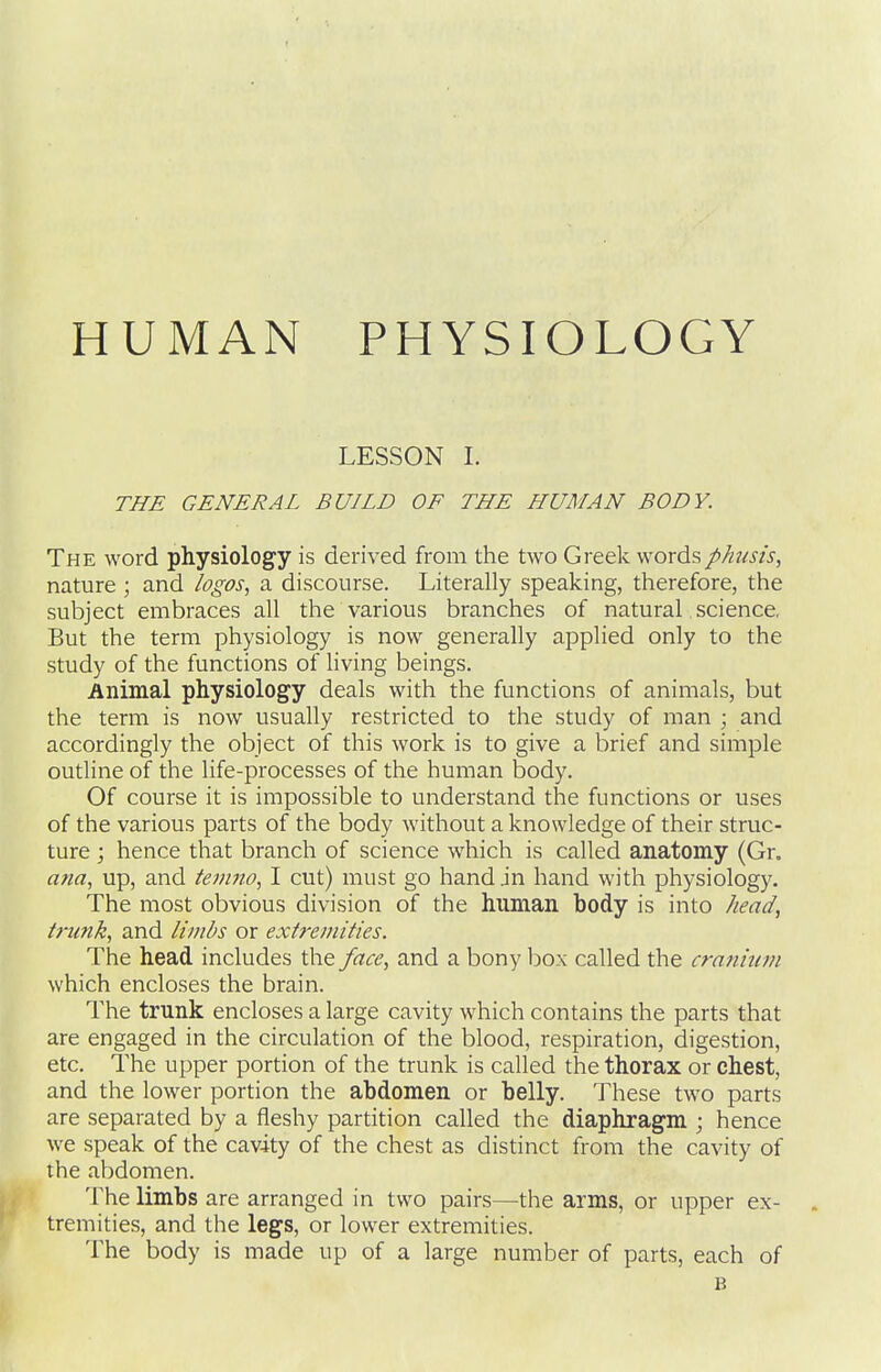 LESSON L THE GENERAL BUILD OF THE LIUMAN BODY. The word physiology is derived from the two Greek wordsphnsis, nature ; and logos, a discourse. Literally speaking, therefore, the subject embraces all the various branches of natural science. But the term physiology is now generally applied only to the study of the functions of hving beings. Animal physiology deals with the functions of animals, but the term is now usually restricted to the study of man ; and accordingly the object of this work is to give a brief and simple outline of the life-processes of the human body. Of course it is impossible to understand the functions or uses of the various parts of the body without a knowledge of their struc- ture ; hence that branch of science which is called anatomy (Gr. ana, up, and tenmo, I cut) must go hand .in hand with physiology. The most obvious division of the human body is into head, trunk, and li/nbs or extremities. The head includes the face, and a bony box called the cranium which encloses the brain. The trunk encloses a large cavity which contains the parts that are engaged in the circulation of the blood, respiration, digestion, etc. The upper portion of the trunk is called the thorax or chest, and the lower portion the abdomen or belly. These two parts are separated by a fleshy partition called the diaphragm ; hence we speak of the cavity of the chest as distinct from the cavity of the abdomen. The limbs are arranged in two pairs—the arms, or upper ex- tremities, and the legs, or lower extremities. The body is made up of a large number of parts, each of B