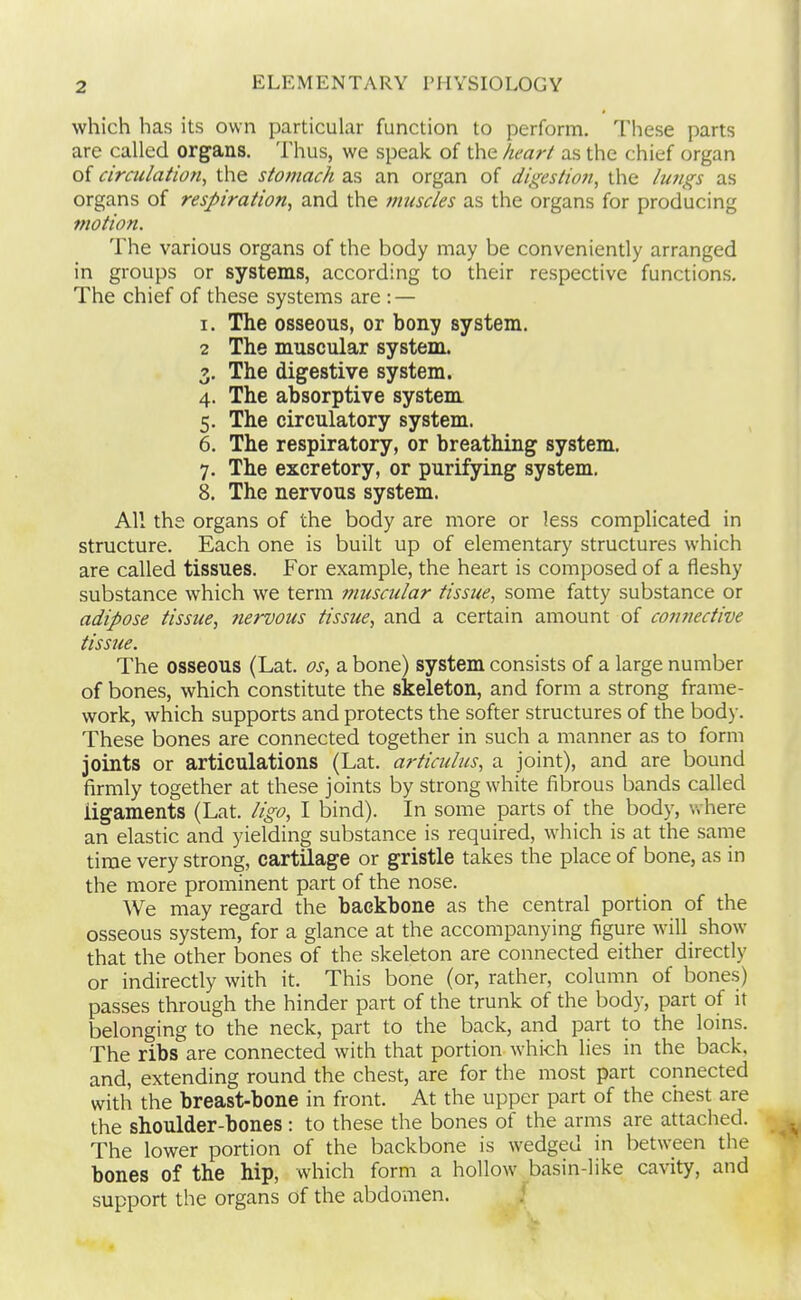 which has its own particular function to perform. These parts are called organs. Thus, we speak of the heart as the chief organ of circulation, the stomach as an organ of digestion, the lujigs as organs of respiration, and the muscles as the organs for producing motion. The various organs of the body may be conveniently arranged in groups or systems, according to their respective functions. The chief of these systems are : — I. The osseous, or bony system. 2 The muscular system. 3. The digestive system. 4. The absorptive system 5. The circulatory system. 6. The respiratory, or breathing system. 7. The excretory, or purifying system. 8. The nervous system. All the organs of the body are more or less complicated in structure. Each one is built up of elementary structures which are called tissues. For example, the heart is composed of a fleshy substance which we term muscular tissue, some fatty substance or adipose tissue, nervous tissue, and a certain amount of connective tissue. The osseous (Lat. os, a bone) system consists of a large number of bones, which constitute the skeleton, and form a strong frame- work, which supports and protects the softer structures of the body. These bones are connected together in such a manner as to form joints or articulations (Lat. articulus, a joint), and are bound firmly together at these joints by strong white fibrous bands called ligaments (Lat. ligo, I bind). In some parts of the body, where an elastic and yielding substance is required, which is at the same time very strong, cartilage or gristle takes the place of bone, as in the more prominent part of the nose. We may regard the backbone as the central portion of the osseous system, for a glance at the accompanying figure wall show that the other bones of the skeleton are connected either direcdy or indirectly with it. This bone (or, rather, column of bones) passes through the hinder part of the trunk of the body, part of it belonging to the neck, part to the back, and part to the loins. The ribs are connected with that portion which lies in the back, and, extending round the chest, are for the most part connected with the breast-bone in front. At the upper part of the chest are the shoulder-bones : to these the bones of the arms are attached. The lower portion of the backbone is wedged in between the bones of the hip, which form a hollow basin-like cavity, and support the organs of the abdomen.