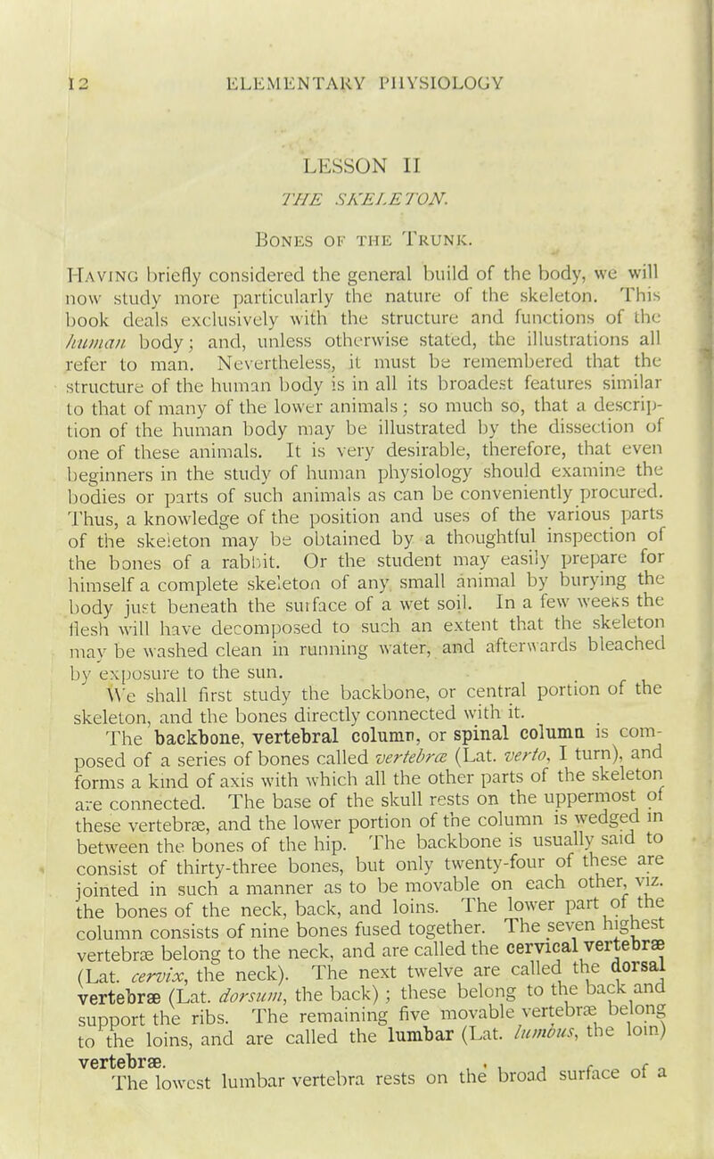 LESSON II THE SKELETON. Bones of the Trunk. Having briefly considered the general build of the body, we will now study more jnrticularly the nature of the skeleton. This book deals exclusively with the structure and functions of the human body; and, unless otherwise stated, the illustrations all refer to man. Ne\ertheless, it must be remembered that the structure of the human body is in all its broadest features similar to that of many of the lower animals; so much so, that a descrip- tion of the human body may be illustrated by the dissection of one of these animals. It is very desirable, therefore, that even beginners in the study of human physiology should examine the bodies or parts of such animals as can be conveniently procured. Thus, a knowledge of the position and uses of the various parts of the skeleton may be obtained by a thoughtful inspection of the bones of a rabl-it. Or the student may easily prepare for himself a complete skeleton of any small animal by burying the body juKt beneath the suiface of a wet soil. In a few weeKS the llesh will have decomposed to such an extent that the skeleton may be washed clean in running water, and afterwards bleached by exposure to the sun. \\'e shall first study the backbone, or central portion of the skeleton, and the bones directly connected with it. The backbone, vertebral column, or spinal columa is com- posed of a series of bones called vertebrcc (Lat. verto. I turn), and forms a kind of axis with which all the other parts of the skeleton are connected. The base of the skull rests on the uppermost of these vertebi-ffi, and the lower portion of the column is wedged in between the bones of the hip. The backbone is usually said to consist of thirty-three bones, but only twenty-four of these are jointed in such a manner as to be movable on each other, viz. the bones of the neck, back, and loins. The lower part of the column consists of nine bones fused together. The seven highest vertebra belong to the neck, and are called the cervical vertebrae (Lat. cervix, the neck). The next twelve are called the dorsal vertebree (Lat. dorsum, the back); these belong to the back and support the ribs. The remaining five movable vertebrae belong to the loins, and are called the lumbar (Lat. lumoiis, the loin) The lowest lumbar vertebra rests on the broad surface of a