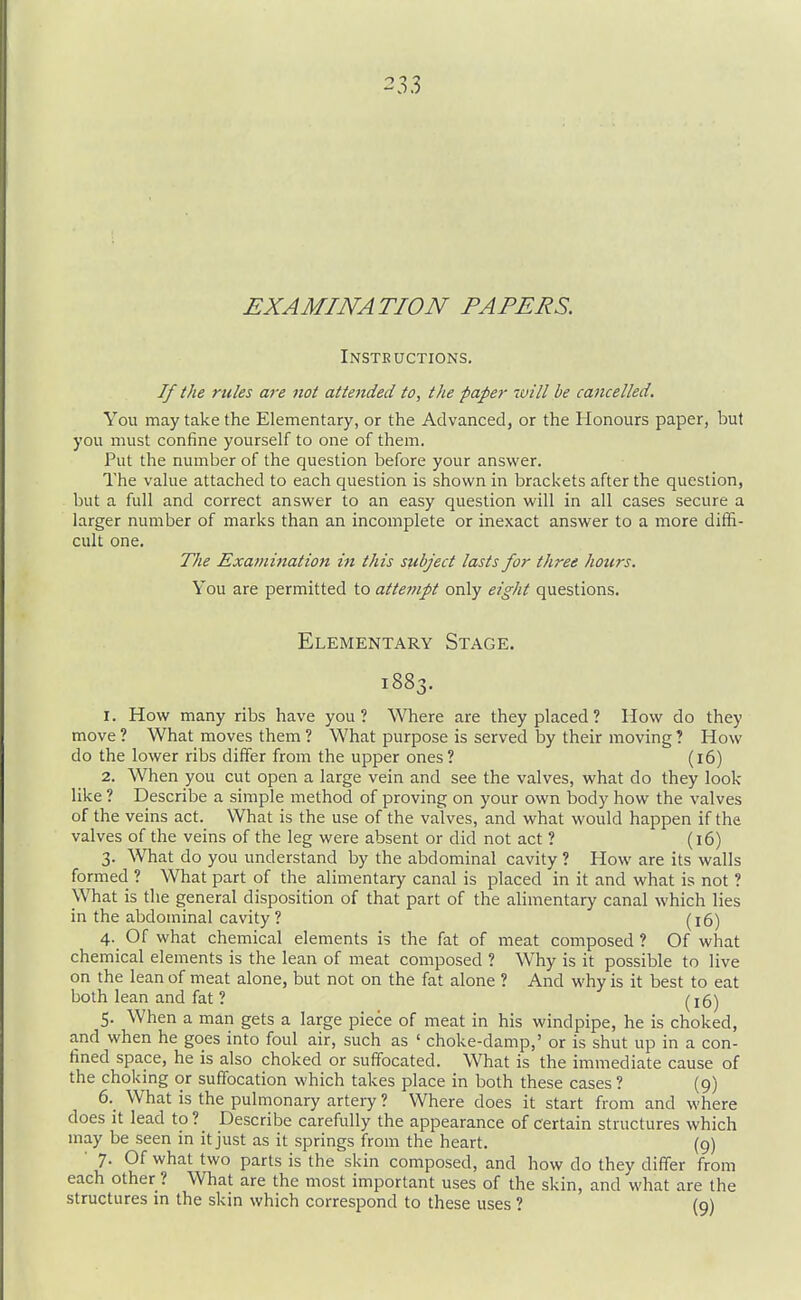 EXAMINATION PAPERS. Insteuctions. If the rules a7-e not attended to, the pape?- will he cancelled. You may take the Elementary, or the Advanced, or the Honours paper, but you must confine yourself to one of them. Put the number of the question before your answer. The value attached to each question is shown in brackets after the question, but a full and correct answer to an easy question will in all cases secure a larger number of marks than an incomplete or inexact answer to a more diffi- cult one. TJie Exa?nination in this subject lasts for three hours. You are permitted to atte7npt only eight questions. Elementary Stage. i88' 1. How many ribs have you ? Where are they placed ? How do they move ? What moves them ? What purpose is served by their moving ? How do the lower ribs differ from the upper ones? (i6) 2. When you cut open a large vein and see the valves, what do they look like ? Describe a simple method of proving on your own body how the valves of the veins act. What is the use of the valves, and what would happen if the valves of the veins of the leg were absent or did not act ? (i6) 3. What do you understand by the abdominal cavity ? How are its walls formed ? What part of the alimentary canal is placed in it and what is not ? What is the general disposition of that part of the alimentary canal which lies in the abdominal cavity ? (16) 4. Of what chemical elements is the fat of meat composed ? Of what chemical elements is the lean of meat composed ? Why is it possible to live on the lean of meat alone, but not on the fat alone ? And why is it best to eat both lean and fat ? (16) 5. When a man gets a large piece of meat in his windpipe, he is choked, and when he goes into foul air, such as ' choke-damp,' or is shut up in a con- fined space, he is also choked or suffocated. What is the immediate cause of the choking or suffocation which takes place in both these cases ? (9) 6. _ What is the pulmonary artery ? Where does it start from and where does it lead to? Describe carefully the appearance of certain structures which may be seen in it just as it springs from the heart. (9) • 7. Of what two parts is the skin composed, and how do they differ from each other ? What are the most important uses of the skin, and what are the